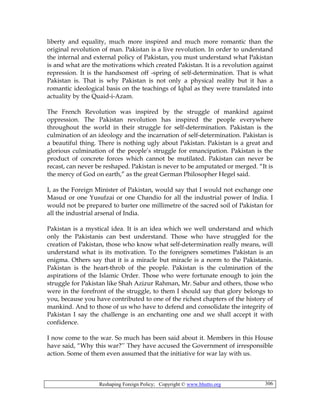 Reshaping Foreign Policy; Copyright © www.bhutto.org 306
liberty and equality, much more inspired and much more romantic than the
original revolution of man. Pakistan is a live revolution. In order to understand
the internal and external policy of Pakistan, you must understand what Pakistan
is and what are the motivations which created Pakistan. It is a revolution against
repression. It is the handsomest off -spring of self-determination. That is what
Pakistan is. That is why Pakistan is not only a physical reality but it has a
romantic ideological basis on the teachings of Iqbal as they were translated into
actuality by the Quaid-i-Azam.
The French Revolution was inspired by the struggle of mankind against
oppression. The Pakistan revolution has inspired the people everywhere
throughout the world in their struggle for self-determination. Pakistan is the
culmination of an ideology and the incarnation of self-determination. Pakistan is
a beautiful thing. There is nothing ugly about Pakistan. Pakistan is a great and
glorious culmination of the people’s struggle for emancipation. Pakistan is the
product of concrete forces which cannot be mutilated. Pakistan can never be
recast, can never be reshaped. Pakistan is never to be amputated or merged. “It is
the mercy of God on earth,” as the great German Philosopher Hegel said.
I, as the Foreign Minister of Pakistan, would say that I would not exchange one
Masud or one Yusufzai or one Chandio for all the industrial power of India. I
would not be prepared to barter one millimetre of the sacred soil of Pakistan for
all the industrial arsenal of India.
Pakistan is a mystical idea. It is an idea which we well understand and which
only the Pakistanis can best understand. Those who have struggled for the
creation of Pakistan, those who know what self-determination really means, will
understand what is its motivation. To the foreigners sometimes Pakistan is an
enigma. Others say that it is a miracle but miracle is a norm to the Pakistanis.
Pakistan is the heart-throb of the people. Pakistan is the culmination of the
aspirations of the Islamic Order. Those who were fortunate enough to join the
struggle for Pakistan like Shah Azizur Rahman, Mr. Sabur and others, those who
were in the forefront of the struggle, to them I should say that glory belongs to
you, because you have contributed to one of the richest chapters of the history of
mankind. And to those of us who have to defend and consolidate the integrity of
Pakistan I say the challenge is an enchanting one and we shall accept it with
confidence.
I now come to the war. So much has been said about it. Members in this House
have said, “Why this war?’’ They have accused the Government of irresponsible
action. Some of them even assumed that the initiative for war lay with us.
 