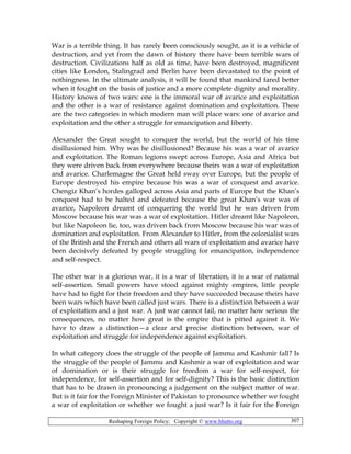 Reshaping Foreign Policy; Copyright © www.bhutto.org 307
War is a terrible thing. It has rarely been consciously sought, as it is a vehicle of
destruction, and yet from the dawn of history there have been terrible wars of
destruction. Civilizations half as old as time, have been destroyed, magnificent
cities like London, Stalingrad and Berlin have been devastated to the point of
nothingness. In the ultimate analysis, it will be found that mankind fared better
when it fought on the basis of justice and a more complete dignity and morality.
History knows of two wars: one is the immoral war of avarice and exploitation
and the other is a war of resistance against domination and exploitation. These
are the two categories in which modern man will place wars: one of avarice and
exploitation and the other a struggle for emancipation and liberty.
Alexander the Great sought to conquer the world, but the world of his time
disillusioned him. Why was he disillusioned? Because his was a war of avarice
and exploitation. The Roman legions swept across Europe, Asia and Africa but
they were driven back from everywhere because theirs was a war of exploitation
and avarice. Charlemagne the Great held sway over Europe, but the people of
Europe destroyed his empire because his was a war of conquest and avarice.
Chengiz Khan’s hordes galloped across Asia and parts of Europe but the Khan’s
conquest had to be halted and defeated because the great Khan’s war was of
avarice, Napoleon dreamt of conquering the world but he was driven from
Moscow because his war was a war of exploitation. Hitler dreamt like Napoleon,
but like Napoleon lie, too, was driven back from Moscow because his war was of
domination and exploitation. From Alexander to Hitler, from the colonialist wars
of the British and the French and others all wars of exploitation and avarice have
been decisively defeated by people struggling for emancipation, independence
and self-respect.
The other war is a glorious war, it is a war of liberation, it is a war of national
self-assertion. Small powers have stood against mighty empires, little people
have had to fight for their freedom and they have succeeded because theirs have
been wars which have been called just wars. There is a distinction between a war
of exploitation and a just war. A just war cannot fail, no matter how serious the
consequences, no matter how great is the empire that is pitted against it. We
have to draw a distinction—a clear and precise distinction between, war of
exploitation and struggle for independence against exploitation.
In what category does the struggle of the people of Jammu and Kashmir fall? Is
the struggle of the people of Jammu and Kashmir a war of exploitation and war
of domination or is their struggle for freedom a war for self-respect, for
independence, for self-assertion and for self-dignity? This is the basic distinction
that has to be drawn in pronouncing a judgement on the subject matter of war.
But is it fair for the Foreign Minister of Pakistan to pronounce whether we fought
a war of exploitation or whether we fought a just war? Is it fair for the Foreign
 