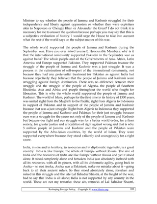Reshaping Foreign Policy; Copyright © www.bhutto.org 308
Minister to say whether the people of Jammu and Kashmir struggled for their
independence and liberty against oppression or whether they were exploiters
akin to Napoleon or Chengiz Khan or Alexandar the Great? I do not think it is
necessary for me to answer the question because perhaps you may say that this is
a subjective evaluation of history. I would urge the House to take into account
what the rest of the world says on the subject matter of this war.
The whole world supported the people of Jammu and Kashmir during the
September war. Have you ever asked yourself, Honourable Members, why is it
that the international community supported Pakistan in the September war as
against India? The whole people and all the Governments of Asia, Africa, Latin
America and Europe supported Pakistan. They supported Pakistan because the
struggle of the people of Jammu and Kashmir was a just struggle. It was a
process in the culmination of self-respect of the international community, not
because they had any preferential treatment for Pakistan as against India but
because objectively they believed that the people of Jammu and Kashmir were
struggling against foreign domination. There was no difference between their
struggle and the struggle of the people of Algeria, the people of Southern
Rhodesia. Asia and Africa and people throughout the world who fought for
liberation. This is why the whole world supported the people of Jammu and
Kashmir. The world of Islam, perhaps for the first time in its history of 1300 years,
was united right from the Maghrib to the Pacific, right from Algeria to Indonesia
in support of Pakistan and in support of the people of Jammu and Kashmir
because that was a just struggle. Right from Algeria to Indonesia they supported
the people of Jammu and Kashmir and Pakistan for their just struggle, because
ours was a struggle for the cause not only of the people of Jammu and Kashmir
but because our fight and our struggle was for a better world order, for a finer
society, for greater justice and articulation of right against wrong and that is why
5 million people of Jammu and Kashmir and the people of Pakistan were
supported by the Afro-Asian countries, by the world of Islam. They were
supported everywhere because they stood valiantly and courageously for a right
cause.
India, in size and in territory, in resources and in diplomatic ingenuity, is a great
country. India is like Europe, the whole of Europe without Russia. The size of
India and the resources of India are like Europe without Russia and yet it stood
alone. It stood completely alone and forsaken India was absolutely isolated with
all its resources, with all its power, with all its diplomatic agility, going back to
Asoka—no not Asoka, Asoka was a Pakistani, make no mistake about it—going
back to all their ancient rulers. So they stood absolutely alone, forsaken and
naked in this struggle and the late Lal Bahadur Shastri, at the height of the war,
had to say that India is all alone; India is not supported by any country in the
world. These are not my remarks: these are, remarks of Lal Bahadur Shastri,
 