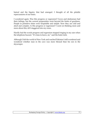 Reshaping Foreign Policy; Copyright © www.bhutto.org 31
hatred and the bigotry that had emerged. I thought of all the pitiable
repercussions of our times.
I wondered again. Was this progress or regression? Caves and darknesses had
their failings, but the current propensities went beyond the limits of goodness.
People in primitive times were hospitable and simple. Now they are cold and
aloof and complex. Is this progress or regression? I went on thinking more and
more about this, till I staggered into my room.
Hardly had the words progress and regression stopped ringing in my ears when
the telephone buzzed. “It’s time to leave, sir,” said the hotel clerk.
Although I left the world of New York and reached Pakistan I still wondered and
wondered whether man in the cave was more blessed than his son in the
skyscraper.
 