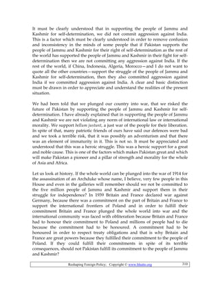 Reshaping Foreign Policy; Copyright © www.bhutto.org 310
It must be clearly understood that in supporting the people of Jammu and
Kashmir for self-determination, we did not commit aggression against India.
This is a factor which must be clearly understood in order to remove confusion
and inconsistency in the minds of some people that if Pakistan supports the
people of Jammu and Kashmir for their right of self-determination as the rest of
the world has supported the people of Jammu and Kashmir in their fight for self-
determination then we are not committing any aggression against India. If the
rest of the world, if China, Indonesia, Algeria, Morocco—and I do not want to
quote all the other countries—support the struggle of the people of Jammu and
Kashmir for self-determination, then they also committed aggression against
India if we committed aggression against India. A clear and basic distinction
must be drawn in order to appreciate and understand the realities of the present
situation.
We had been told that we plunged our country into war, that we risked the
future of Pakistan by supporting the people of Jammu and Kashmir for self-
determination. I have already explained that in supporting the people of Jammu
and Kashmir we are not violating any norm of international law or international
morality. We support bellum justunt, a just war of the people for their liberation.
In spite of that, many patriotic friends of ours have said our defences were bad
and we took a terrible risk, that it was possibly an adventurism and that there
was an element of immaturity in it. This is not so. It must be appreciated and
understood that this was a heroic struggle. This was a heroic support for a great
and noble cause. This is one of the factors which makes Pakistan great and which
will make Pakistan a pioneer and a pillar of strength and morality for the whole
of Asia and Africa.
Let us look at history. If the whole world can be plunged into the war of 1914 for
the assassination of an Archduke whose name, I believe, very few people in this
House and even in the galleries will remember should we not be committed to
the five million people of Jammu and Kashmir and support them in their
struggle for independence? In 1939 Britain and France declared war against
Germany, because there was a commitment on the part of Britain and France to
support the international frontiers of Poland and in order to fulfill their
commitment Britain and France plunged the whole world into war and the
international community was faced with obliteration because Britain and France
had to honour their commitment to Poland and millions of people had to die
because the commitment had to be honoured. A commitment had to be
honoured in order to respect treaty obligations and that is why Britain and
France are great powers because they fulfilled their commitment to the people of
Poland. If they could fulfill their commitments in spite of its terrible
consequences, should not Pakistan fulfill its commitment to the people of Jammu
and Kashmir?
 