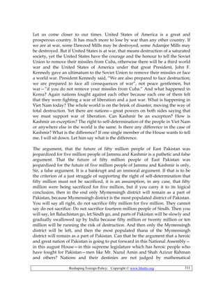 Reshaping Foreign Policy; Copyright © www.bhutto.org 311
Let us come closer to our times. United States of America is a great and
prosperous country. It has much more to lose by war than any other country. If
we are at war, some Dawood Mills may be destroyed, some Adamjee Mills may
be destroyed. But if United States is at war, that means destruction of a saturated
society, yet the United States have the courage and the honour to tell the Soviet
Union to remove their missiles from Cuba, otherwise there will be a third world
war and the United States of America under that great President, John F.
Kennedy gave an ultimatum to the Soviet Union to remove their missiles or face
a world war. President Kennedy said, “We are also prepared to face destruction;
we are prepared to face all consequences of war”, not peace gentlemen, but
war—”if you do not remove your missiles from Cuba.” And what happened in
Korea? Again nations fought against each other because each one of them felt
that they were fighting a war of liberation and a just war. What is happening in
Viet Nam today? The whole world is on the brink of disaster, moving the way of
total destruction. Yet there are nations—great powers on both sides saying that
we must support war of liberation. Can Kashmir be an exception? How is
Kashmir an exception? The right to self-determination of the people in Viet Nam
or anywhere else in the world is the same. Is there any difference in the case of
Kashmir? What is the difference? If one single member of the House wants to tell
me, I will sit down. Let him say what is the difference.
The argument, that the future of fifty million people of East Pakistan was
jeopardized for five million people of Jammu and Kashmir is a pathetic and false
argument. That the future of fifty million people of East Pakistan was
jeopardized for the future of five million people of Jammu and Kashmir is only,
Sir, a false argument. It is a bankrupt and an immoral argument. If that is to be
the criterion of a just struggle of supporting the right of self-determination that
fifty million must not be sacrificed, it is an assumption, in any case, that fifty
million were being sacrificed for five million, but if you carry it to its logical
conclusion, then in the end only Mymensingh district will remain as a part of
Pakistan, because Mymensingh district is the most populated district of Pakistan.
You will say all right, do not sacrifice fifty million for five million. They cannot
say do not sacrifice. Do not sacrifice fourteen million people of Sindh. Then you
will say, let Baluchistan go, let Sindh go, and parts of Pakistan will be slowly and
gradually swallowed up by India because fifty million or twenty million or ten
million will be running the risk of destruction. And then only the Mymensingh
district will be left, and then the most populated thana of the Mymensingh
district will remain as a part of Pakistan. Can that be the argument that a heroic
and great nation of Pakistan is going to put forward in this National Assembly—
in this august House—in this supreme legislature which has heroic people who
have fought for Pakistan—men like Mr. Nurul Amin and Shah Azizur Rahman
and others? Nations and their destinies are not judged by mathematical
 