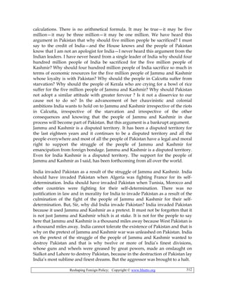 Reshaping Foreign Policy; Copyright © www.bhutto.org 312
calculations. There is no arithmetical formula. It may be true—it may be five
million—it may be three million—it may be one million. We have heard this
argument in Pakistan that why should five million people be sacrificed? I must
say to the credit of India—and the House knows and the people of Pakistan
know that I am not an apologist for India—I never heard this argument from the
Indian leaders. I have never heard from a single leader of India why should four
hundred million people of India be sacrificed for the five million people of
Kashmir? Why should four hundred million people of India sacrifice so much in
terms of economic resources for the five million people of Jammu and Kashmir
whose loyalty is with Pakistan? Why should the people in Calcutta suffer from
starvation? Why should the people of Kerala who are crying for a bowl of rice
suffer for the five million people of Jammu and Kashmir? Why should Pakistan
not adopt a similar attitude with greater fervour ? Is it not a disservice to our
cause not to do so? In the advancement of her chauvinistic and colonial
ambitions India wants to hold on to Jammu and Kashmir irrespective of the riots
in Calcutta, irrespective of the starvation and irrespective of the other
consequences and knowing that the people of Jammu and Kashmir in due
process will become part of Pakistan. But this argument is a bankrupt argument.
Jammu and Kashmir is a disputed territory. It has been a disputed territory for
the last eighteen years and it continues to be a disputed territory and all the
people everywhere and most of all the people of Pakistan have a legal and moral
right to support the struggle of the people of Jammu and Kashmir for
emancipation from foreign bondage. Jammu and Kashmir is a disputed territory.
Even for India Kashmir is a disputed territory. The support for the people of
Jammu and Kashmir as I said, has been forthcoming from all over the world.
India invaded Pakistan as a result of the struggle of Jammu and Kashmir. India
should have invaded Pakistan when Algeria was fighting France for its self-
determination. India should have invaded Pakistan when Tunisia, Morocco and
other countries were fighting for their self-determination. There was no
justification in law and in morality for India to invade Pakistan as a result of the
culmination of the fight of the people of Jammu and Kashmir for their self-
determination. But, Sir, why did India invade Pakistan? India invaded Pakistan
because it used Jammu and Kashmir as a pretext. It must not be forgotten that it
is not just Jammu and Kashmir which is at stake. It is not for the people to say
here that Jammu and Kashmir is a thousand miles away because West Pakistan is
a thousand miles away. India cannot tolerate the existence of Pakistan and that is
why on the pretext of Jammu and Kashmir war was unleashed on Pakistan. India
on the pretext of the struggle of the people of Jammu and Kashmir wanted to
destroy Pakistan and that is why twelve or more of India’s finest divisions,
whose guns and wheels were greased by great powers, made an onslaught on
Sialkot and Lahore to destroy Pakistan, because in the destruction of Pakistan lay
India’s most sublime and finest dreams. But the aggressor was brought to a halt.
 