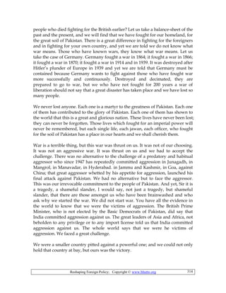 Reshaping Foreign Policy; Copyright © www.bhutto.org 314
people who died fighting for the British earlier? Let us take a balance-sheet of the
past and the present, and we will find that we have fought for our homeland, for
the great soil of Pakistan. There is a great difference in fighting for the foreigners
and in fighting for your own country, and yet we are told we do not know what
war means. Those who have known wars, they know what war means. Let us
take the case of Germany. Germany fought a war in 1864; it fought a war in 1866;
it fought a war in 1870; it fought a war in 1914 and in 1939. It was destroyed after
Hitler’s plunder of Europe in 1939 and yet we are told that Germany must be
contained because Germany wants to fight against those who have fought war
more successfully and continuously. Destroyed and decimated, they are
prepared to go to war, but we who have not fought for 200 years a war of
liberation should not say that a great disaster has taken place and we have lost so
many people.
We never lost anyone. Each one is a martyr to the greatness of Pakistan. Each one
of them has contributed to the glory of Pakistan. Each one of them has shown to
the world that this is a great and glorious nation. These lives have never been lost;
they can never be forgotten. Those lives which fought for an imperial power will
never be remembered, but each single life, each jawan, each officer, who fought
for the soil of Pakistan has a place in our hearts and we shall cherish them.
War is a terrible thing, but this war was thrust on us. It was not of our choosing.
It was not an aggressive war. It was thrust on us and we had to accept the
challenge. There was no alternative to the challenge of a predatory and habitual
aggressor who since 1947 has repeatedly committed aggression in Junagadh, in
Mangrol, in Manavadar, in Hyderabad. in Jammu and Kashmir, in Goa, against
China; that great aggressor whetted by his appetite for aggression, launched his
final attack against Pakistan. We had no alternative but to face the aggressor.
This was our irrevocable commitment to the people of Pakistan. And yet, Sir it is
a tragedy, a shameful slander, I would say, not just a tragedy, but shameful
slander, that there are those amongst us who have been brainwashed and who
ask why we started the war. We did not start war. You have all the evidence in
the world to know that we were the victims of aggression. The British Prime
Minister, who is not elected by the Basic Democrats of Pakistan, did say that
India committed aggression against us. The great leaders of Asia and Africa, not
beholden to any privilege or to any import license told us that India committed
aggression against us. The whole world says that we were he victims of
aggression. We faced a great challenge.
We were a smaller country pitted against a powerful one; and we could not only
hold that country at bay, but ours was the victory.
 