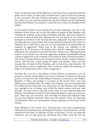 Reshaping Foreign Policy; Copyright © www.bhutto.org 315
And I am told that some of the Members of the House have a grievance that this
policy of war which, as I have said, was thrust on us, and was not of our making,
it was such that it left East Pakistan defenseless; it left East Pakistan isolated.
Now, these are very important statements, that East Pakistan was left defenseless,
and that East Pakistan was isolated. I would like you to share my thoughts on the
subject.
To the extent to which I can reveal the facts, for the satisfaction, not only of the
Members of this House, but for the fifty million of people of East Pakistan, who
constitute the majority of the people of Pakistan; and they must know because it
is not fair to them to think that, although this war was thrust on us we did not
anticipate it; and that we did not take necessary safeguards. You must know for
one thing that you were isolated, that is true; and this is inherent in the scheme of
Partition. But I would like to ask you: Is it not preferable to be isolated than be
subjected to aggression? Which part of the country was subjected to the
aggression by 12 divisions of the Indian Army and the onslaught of the finest
armaments and materials? It was West Pakistan. I think it was a blessing that the
majority of our people were safe from aggression. Isolation is preferable to being
victims of aggression, to be overtaken, God forbid, by India. General Chaudhri is
said to have remarked that by the evening he and his jawans would be sitting in
Lahore, and that they would indulge in rapine and plunder. These were the
remarks that we heard in West Pakistan, and we had to face that situation. We
were the direct victims of aggression, and I would say, objectively speaking, it is
better to be isolated than to be a victim of aggression.
Secondly, Sir, in so far as the defence of East Pakistan is concerned, I am not
going to reveal any secrets. What I say is not a revelation. It is known to the great
powers, it is known to the United States of America, it is known to the People’s
Republic of China, and perhaps it is known to the Soviet Union, why East
Pakistan was insulated from the conflict. East Pakistan was not insulated from
the conflict because India had some special love for East Pakistan. East Pakistan
was regarded to be a territory over which the Indian armies could just walk
through.. We were always told that in the event of a war between India and
Pakistan, East Pakistan would be in the Indian bag before we get up to load our
guns. Then why, ask yourselves, why did India not attack East Pakistan? Why
was not East Pakistan attacked? What were the reasons? These are important
considerations. These are considerations of basic importance to the future of this
country.
Some Members of the House have said that there were three considerations
which prevented Indians from attacking East Pakistan—God, monsoons, and the
ultimatum from China. As Muslims we bow to the mercy of God; we forget the
monsoons; and we talk about the ultimatum from China. And this was the
 