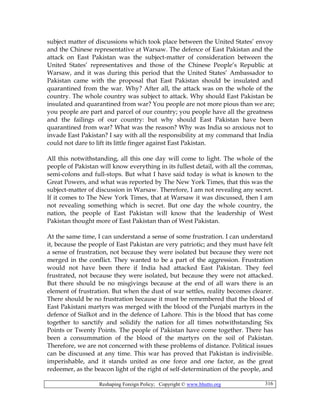 Reshaping Foreign Policy; Copyright © www.bhutto.org 316
subject matter of discussions which took place between the United States’ envoy
and the Chinese representative at Warsaw. The defence of East Pakistan and the
attack on East Pakistan was the subject-matter of consideration between the
United States’ representatives and those of the Chinese People’s Republic at
Warsaw, and it was during this period that the United States’ Ambassador to
Pakistan came with the proposal that East Pakistan should be insulated and
quarantined from the war. Why? After all, the attack was on the whole of the
country. The whole country was subject to attack. Why should East Pakistan be
insulated and quarantined from war? You people are not more pious than we are;
you people are part and parcel of our country; you people have all the greatness
and the failings of our country: but why should East Pakistan have been
quarantined from war? What was the reason? Why was India so anxious not to
invade East Pakistan? I say with all the responsibility at my command that India
could not dare to lift its little finger against East Pakistan.
All this notwithstanding, all this one day will come to light. The whole of the
people of Pakistan will know everything in its fullest detail, with all the commas,
semi-colons and full-stops. But what I have said today is what is known to the
Great Powers, and what was reported by The New York Times, that this was the
subject-matter of discussion in Warsaw. Therefore, I am not revealing any secret.
If it comes to The New York Times, that at Warsaw it was discussed, then I am
not revealing something which is secret. But one day the whole country, the
nation, the people of East Pakistan will know that the leadership of West
Pakistan thought more of East Pakistan than of West Pakistan.
At the same time, I can understand a sense of some frustration. I can understand
it, because the people of East Pakistan are very patriotic; and they must have felt
a sense of frustration, not because they were isolated but because they were not
merged in the conflict. They wanted to be a part of the aggression. Frustration
would not have been there if India had attacked East Pakistan. They feel
frustrated, not because they were isolated, but because they were not attacked.
But there should be no misgivings because at the end of all wars there is an
element of frustration. But when the dust of war settles, reality becomes clearer.
There should be no frustration because it must be remembered that the blood of
East Pakistani martyrs was merged with the blood of the Punjabi martyrs in the
defence of Sialkot and in the defence of Lahore. This is the blood that has come
together to sanctify and solidify the nation for all times notwithstanding Six
Points or Twenty Points. The people of Pakistan have come together. There has
been a consummation of the blood of the martyrs on the soil of Pakistan.
Therefore, we are not concerned with these problems of distance. Political issues
can be discussed at any time. This war has proved that Pakistan is indivisible.
imperishable, and it stands united as one force and one factor, as the great
redeemer, as the beacon light of the right of self-determination of the people, and
 