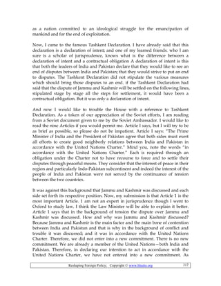 Reshaping Foreign Policy; Copyright © www.bhutto.org 317
as a nation committed to an ideological struggle for the emancipation of
mankind and for the end of exploitation.
Now, I came to the famous Tashkent Declaration. I have already said that this
declaration is a declaration of intent; and one of my learned friends. who I am
sure is a scholar of jurisprudence, knows what is the difference between a
declaration of intent and a contractual obligation A declaration of intent is this
that both the leaders of India and Pakistan declare that they would like to see an
end of disputes between India and Pakistan; that they would strive to put an end
to disputes. The Tashkent Declaration did not stipulate the various measures
which should bring those disputes to an end. if the Tashkent Declaration had
said that the dispute of Jammu and Kashmir will be settled on the following lines,
stipulated stage by stage all the steps for settlement, it would have been a
contractual obligation. But it was only a declaration of intent.
And now I would like to trouble the House with a reference to Tashkent
Declaration. As a token of our appreciation of the Soviet efforts, I am reading
from a Soviet document given to me by the Soviet Ambassador. I would like to
read the nine Articles if you would permit me. Article I says, but I will try to be
as brief as possible, so please do not be impatient. Article I says: “The Prime
Minister cf India and the President of Pakistan agree that both sides must exert
all efforts to create good neighborly relations between India and Pakistan in
accordance with the United Nations Charter.” Mind you, note the words “in
accordance with the United Nations Charter.” Each is required through an
obligation under the Charter not to have recourse to force and to settle their
disputes through peaceful means. They consider that the interest of peace in their
region and particularly Indo-Pakistan subcontinent and indeed the interest of the
people of India and Pakistan were not served by the continuance of tension
between the two countries.
It was against this background that Jammu and Kashmir was discussed and each
side set forth its respective position. Now, my submission is that Article 1 is the
most important Article. 1 am not an expert in jurisprudence though I went to
Oxford to study law. I think the Law Minister will be able to explain it better.
Article 1 says that in the background of tension the dispute over Jammu and
Kashmir was discussed. How and why was Jammu and Kashmir discussed?
Because Jammu and Kashmir is the main factor and the main bone of contention
between India and Pakistan and that is why in the background of conflict and
trouble it was discussed; and it was in accordance with the United Nations
Charter. Therefore, we did not enter into a new commitment. There is no new
commitment. We are already a member of the United Nations—both India and
Pakistan. Therefore, in declaring our intention to act in accordance with the
United Nations Charter, we have not entered into a new commitment. As
 