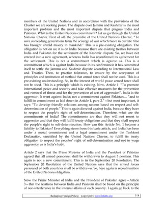 Reshaping Foreign Policy; Copyright © www.bhutto.org 318
members of the United Nations and in accordance with the provisions of the
Charter we are seeking peace. The dispute over Jammu and Kashmir is the most
important problem and the most important dispute that plagues India and
Pakistan. What is the United Nations commitment? Let us go through the United
Nations Charter. First of all, the preamble of the United Nations Charter, “To
save succeeding generations from the scourge of war which twice in our life time
has brought untold misery to mankind.” This is a pre-existing obligation. The
obligation is not on us; it is on India because there are existing treaties between
India and Pakistan for the settlement of the Kashmir dispute. So, we have not
entered into a new agreement, whereas India has reconfirmed its agreement for
the settlement. This is not a commitment which is against us. This is a
commitment which is against India because in its confirmation it has committed
itself to settle the Jammu and Kashmir dispute according to International Law
and Treaties. Then, to practice tolerance, to ensure by the acceptance of
principles and institution of method that armed force shall not be used. This is a
pre-existing understanding. So, in the interest of world peace armed force shall
not be used. This is a principle which is existing. Now, Article 1: “To promote
international peace and security and take effective measures for the prevention
and removal of threat and for the prevention of acts of aggression”. India is the
aggressor. It went against India; not a commitment against Pakistan.... ”and to
fulfill its commitment as laid down in Article 1, para 2.”—but most important, it
says: “To develop friendly relations among nations based on respect and self-
determination of people.” This is again directed against India, because they have
to respect the people’s right of self-determination. Therefore, what are the
commitments of India? The commitments are that they will not resort to
aggression and that they will fulfill treaty obligations and that they shall respect
the people’s right to self-determination. How can this Article No. 1 become a
liability to Pakistan? Everything stems from this basic article, and India has been
under a moral commitment and a legal commitment under the Tashkent
Declaration, sanctified by the United Nations Charter, to fulfill its treaty
obligation to respect the peoples’ right of self-determination and not to wage
aggression as is India’s habit.
Article 2 says that the Prime Minister of India and the President of Pakistan
agreed that all armed personnel shall be withdrawn to August 5 position. This
again is not a new commitment. This is in the September 20 Resolution. The
September 20 Resolution of the United Nations says that the armed forces
personnel of both countries shall be withdrawn. So, here again is reconfirmation
of the United Nations obligation.
Now the Prime Minister of India and the President of Pakistan agree—Article
3—that the relations between India and Pakistan shall be based on the principle
of non-interference in the internal affairs of each country. I again go back to the
 