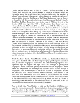Reshaping Foreign Policy; Copyright © www.bhutto.org 319
Charter and the Charter says in Article 2, para 7. “nothing contained in the
Charter shall authorize the United Nations to intervene in matters which are
essentially within the jurisdiction of any State or shall require the Members to
submit.” Article 2, para 7, has already enjoined us not to interfere in each other’s
internal affairs. Now, has the Charter of the United Nations ever come in the way
of the right of self-determination for the people of Jammu and Kashmir? So, why
should the Tashkent Declaration come in the way of Pakistan? In spite of the
Charter which was signed in 1948 in San-Francisco, there have been wars
between India and Pakistan in 1947 and 1948 and in 1965. The Charter already
said that member countries shall not interfere in the internal affairs of each other,
but Jammu and Kashmir is not the internal affair of India; it is not an integral
part of India irrespective of what they say. Therefore, we are fortified here by the
context of the past. This Article 3 has no relevancy whatsoever to our right to
support the people of Jammu and Kashmir and that is why the Charter of the
United Nations has supported the Resolution of August, 1948 and 5th January,
1949. If we were to interfere in India’s internal affairs, then there would have
been no Resolution of August, 1948 nor of 5th January, 1949. The Security
Council would have told us that you are interfering in India’s internal affairs, but
that is not the position. The Security Council knew that Jammu and Kashmir was
a disputed territory; the whole world knows it. India has occupied and usurped
the territory of Jammu and Kashmir against the wishes of the people. Therefore,
it is not an interference in India’s internal affairs and the Tashkent Declaration
only reiterates our obligation of the United Nations Charter. It is not a forecloser
and it is not a bar.
Article No. 4 says that the Prime Minister of India and the President of Pakistan
have agreed that both sides will discourage any propaganda against each other.
Now, as far as the propaganda is concerned it is a different thing to pursue one’s
legitimate right to support the right cause and indulge in propaganda.
Propaganda means vilification. propaganda means slander, propaganda means
abuse. No respectable and self-respecting country would like to indulge in
propaganda. This is not our policy. We do not indulge in propaganda. We are
not going into India’s affairs that they should have one Prime Minister or the
other, that India should give food to its people or buy armaments and all that.
That is a separate question. But as far as Jammu and Kashmir is concerned, as far
as the question of liberation is concerned, as far as the question of eviction of
Muslims is concerned, as far as the question of justice is concerned we are not
precluded from espousing and propagating these causes.
Then in Article 6 the Prime Minister of India and the President of Pakistan have
agreed to consider measures for the normalization of economic relations and the
implementation of the existing agreements between India and Pakistan. Are
those agreements in favour of Pakistan or in India’s favour? Do we have to give
 