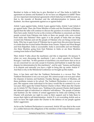 Reshaping Foreign Policy; Copyright © www.bhutto.org 320
Berubari to India or India has to give Berubari to us? Has India to fulfill the
agreement on Jammu and Kashmir or do we have an obligation to fulfill? There
are two important international agreements which India has to fulfill towards us,
that is, the transfer of Berubari and the self-determination in Jammu and
Kashmir. Are these agreements against us or against India?
Article 1 goes against India, Article 2 goes against India, Article 3 and Article 4
go against India. Then, the Prime Minister of India and the President of Pakistan
agreed that the talks will continue to discuss the question of eviction of Muslims.
Now here under Article 8 as far as the eviction of Muslims is concerned, are these
people evicted from Pakistan into India or these are people who were evicted
from India into Pakistan? Here again it is the people of India that are being
evicted into Pakistan and not the people of Pakistan who are being evicted into
India. Who has to gain from it? Pakistan has to gain from this provision because
it is India that has evicted Indian Muslims from Assam, Tripura and West Bengal
and from Rajasthan. India is accountable. India is answerable and not Pakistan.
Are these Muslims going from East Pakistan to India or are these Muslims
coming from India to East Pakistan?
Then Article 9 talks about the machinery and this is important. On January 9,
when we were discussing the machinery I put a direct question to Premier
Kosygin. I said that, “In this question of machinery you must know that as far as
we are concerned we can only accept it if Jammu and Kashmir is made the main
dispute for determination by this machinery”, and he said, “Jammu and Kashmir
is in dispute and naturally you have a right to bring this up under Article 9.”
And that is why in the Ministerial Conference we brought up this matter.
Now, it has been said that the Tashkent Declaration is a no-war Pact. The
Tashkent Declaration is not a no-war pact. We cannot accept a no-war pact when
the disputes of Jammu and Kashmir, Farakka Barrage, eviction of Muslims, all
these problems remain to be solved. The Tashkent Declaration is not a no-war
pact. But suppose some individual in his fancy would like to contend it is a no-
war pact. Here again the United Nations Charter is there. What does the Charter
say in Article 51? The Charter says, ‘Nothing in the present Charter shall impede
the inherent right of individual or collective self-defence.’ The people of Jammu
and Kashmir are the victims of armed aggression by India and nothing in the
Charter will preclude our right to come to their support and to help them to
secure their right to self-determination. Article 51 is an overriding Article and as
such we have the right under the Charter to the defence of our people against
India’s aggression.
As far as the Tashkent Declaration is concerned, Article 103 says that in the event
of a conflict between the obligations of the members of the United Nations under
 