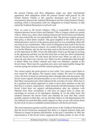 Reshaping Foreign Policy; Copyright © www.bhutto.org 321
the present Charter and their obligations under any other international
agreement, their obligations under the present Charter shall prevail. So, the
United Nations Charter is the supreme document and if there is any
inconsistency between the Tashkent Declaration and the United Nations Charter,
anything which is inconsistent with our obligations to United Nations, to that
extent the Tashkent Declaration is null and void.
Now we come to the Soviet initiative. Who is responsible for the strained
relations between Soviet Union and Pakistan? This is a legacy which we carried
with us. There was a time when relations between the Soviet Union and Pakistan
were non-existent We are not responsible for that. The previous regimes pursued
that policy in their better wisdom. This great neighbor to the north with all its
industrial power and one of the genuine great powers was something which did
not exist in our consideration. There were no delegations that went to the Soviet
Union. There have been no contacts. As a matter of fact, one of my rare privileges
is to be the Minister who for the first time went to the Soviet Union to conclude
an Oil Agreement in 1960. I know the difficulties I had to go through in arriving
at the agreement and that was the first time that we had any direct relationship
with the Soviet Union. We talk about the Soviet veto. When we talk of it, we
must ask why there was a Soviet veto. What was the consideration that brought
it about? What was India’s attitude and what was Pakistan’s attitude to the
Soviet Union. There must be a gradual and a slow and imperceptible change like
summer going into autumn and like autumn going into winter.
You cannot expect the great powers to turn turtle. You cannot expect them to
turn round by 180 degrees. We require closer contact. We have to exchange
views. We have to keep on convincing others through talks and discussions. The
Soviet Union regards self-determination as one of its foremost principles which
Karl Marx enunciated and which influenced the activities of Lenin. There has to
be a gradual and solemn approach in order to focus their attention on the fact
that here is a power, small power, which demands self-determination and if the
Soviet Union does not support self-determination after her relations with
Pakistan have been normalized, it will have no logical basis to claim any
advantage on account of its ideological standing. If, on the other hand, the
relations between the Soviet Union and Pakistan be such that they cannot
possibly support us then they can say that they believe in self-determination but
our relations are such that they cannot support us, then no one will criticise them.
So first of all we have to establish normal relations with the Soviet Union.
The most important question and the prime factor in the Tashkent Declaration is
that the Soviet Union has recognised that there is a dispute between India and
Pakistan in respect of Jammu and Kashmir. In the past, I remember, in 1962, the
representative of the Soviet Union supported the Indian points of view in the
 