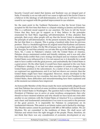 Reshaping Foreign Policy; Copyright © www.bhutto.org 322
Security Council and stated that Jammu and Kashmir was an integral part of
India. If morality is on our side and if our cause is right and if the Soviet Union is
a believer in the ideology of self-determination, in that case it will have to come
round to our support with the gradual improvement in our relations.
Sir, the main point in the Tashkent Declaration is that the Soviet Union has
accepted for the first time that there is a dispute relating to Jammu and Kashmir.
This is a sufficient moral support to our assertion. We have to tell the Soviet
Union that they have got to support us if they believe in the principles
enunciated by Karl Marx regarding self-determination. If they abandon that
principle, then every other people will say that the Soviet Union is abandoning
the principle of self-determination. At the present moment, they have supported
the fact that there is a dispute. This is going a hundred miles from its previous
position. That is a breakthrough from its original stand that Kashmir and Jammu
is an integral part of India. On the 9th of January last, when I put this question to
Mr. Kosygin, he said that certainly we can take this up in the Ministerial meeting.
Now, Sir, I come to Pakistan’s relation with the United States of America.
Pakistan always maintained cordial and friendly relations, and it was only after
the China-India conflict that a new strategy developed and our relations with the
United States were influenced by it. It is not natural nor is it desirable for a small
state to have conflict with the great powers, and undoubtedly the United States is
a great power. On the other hand, it would have been opposed to the very basis
of Pakistan’s ideology, if we had not taken exception to certain changes in the
United States position in the subcontinent. As a matter of fact, it is only because
we expressed our apprehension; and if we had not shown our concern, then the
United States might have been misguided. However, strains developed in the
relationship between our two countries, but since the visit of our President to the
United States, these difficulties and misunderstanding have been explained and
at the moment our relations have improved.
An honourable Member of this House made the most uncharitable allegation and
said that Pakistan has arrived at some invidious arrangement with Soviet Russia
and the United States in Washington. The question here is that if Pakistan or the
President of Pakistan was to arrive at some invidious arrangement, then why
should we have strained relations and why should we have faced one crisis after
another in our relations with the United States of America? It is a contradiction
and a basic and fundamental contradiction if we were to succumb to the pressure
of the great powers. It is impossible for Pakistan to compromise on its
fundamental interests. This nation is an Islamic nation and is backed by ideology.
This Muslim nation cannot be purchased with 400 or 500 million dollars. We are
Muslims. We are committed to the traditions of Islam. We shall never sell
Pakistan and refrain from the right struggle of the people. Please, therefore, do
not think that there was any consideration of economic development or any
 