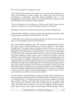 Reshaping Foreign Policy; Copyright © www.bhutto.org 325
Now. Sir, here again Mr. Humphrey has said:
“The people of China must not be isolated. We must take every opportunity to
show our friendship to Chinese people. We respect and value their many
contributions to civilization.” And then Senator Fulbright, who is a very
distinguished and honourable Member of Foreign Relations Committee, said on
the 13th March as the Chairman of that Committee:
“That U.S. objections to the admission of China to the United Nation may be
softened or withdrawn as a result of hearings on China in the Senate.”
Speaking in a 90-minute televised panel discussion on China, Fulbright said:
“Administration officials had told me privately they thought the hearings which
have just begun would have a beneficial effect.” He said,
“I think they feel it will give them greater freedom of action when it comes up
again, as it undoubtedly will, in the United Nations.”
Now Vice-President Humphrey says, “We must have relationship with China.
We cannot ignore Chinese contribution to world civilization.” And Senator
Fulbright says, “We must soften our attitude towards China and we must see
that China becomes Member of the United Nations.- Now, if you say that Senator
Fulbright is a communist that is another thing. He comes from the deep South.
He comes from the conservative South. Now, here you have Senator Fulbright
saying that attitude towards China must be softened and China must be
admitted to the United Nations. This has been our position regarding China. IVe
have said, China is a neighbor of Pakistan and we have to develop friendly and
cordial relations with all our neighbours first. We have said that China is a nation
of 700 million people, that cannot be ignored and Vice-President Humphrey says
that China cannot be ignored. This has been our position. We have said that
China should take its rightful place in the United Nations; Senator Fulbright now
says China should be admitted to the United Nations. We have said, no problems
of Asia can be truly settled without the participation of China. Sooner or later,
sooner than later, you will have to accept this position.
Now the leaders of the United States say the same thing. Having said this much,
having spoken the truth, having said something which is self-evident, why are
we misunderstood? It is because great powers with their vagaries can change
their positions and they can change their attitudes and we are caught in the
vortex of great power rivalries. So, we have to determine the problems on their
merits. We believe that we will have to solve our problems on their objective
merits. Then, sooner or later, others will also agree with that situation. This is
 