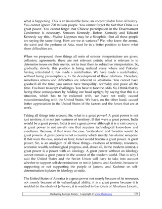 Reshaping Foreign Policy; Copyright © www.bhutto.org 326
what is happening. This is an irresistible force, an uncontrollable force of history.
You cannot ignore 700 million people. You cannot forget the fact that China is a
great power. You cannot forget that Chinese participation in the Disarmament
Conference is necessary. Senators Kennedy—Robert Kennedy and Edward
Kennedy say this,—Walter Lippman may be a Sinophile—but all these people
are saying the same thing. How are we at variance? We, who know the aroma,
the scent and the perfume of Asia, must be in a better position to know what
these difficulties are.
When we propound these things all sorts of sinister interpretations are given,
collusion, agreements, these are not relevant points; what is relevant is to
determine issues on their merits, not to treat them to subjective interpretation. So,
gradually, slowly, this position is being realized every where and Pakistan
having articulated it, has made a contribution. We have made a contribution,
without being presumptuous, to the development of these relations. Therefore,
sometimes strains and difficulties are inherent in situations. You cannot have
goodwill all the time; you cannot have tranquility, normalcy and peace all the
time. You have to accept challenges. You have to face the odds. So, I think that by
facing these consequences by holding our head upright, by saying that this is a
situation, which has to be reckoned with, we have not really caused
misunderstanding with the United States. We have, on the other hand, caused
better appreciation in the United States of the factors and the forces that are at
work.
Taking all things into account, Sir, what is a great power? A great power is not
just territory, it is not just vastness of territory. If that were a great power, India
would be a great power, India is not a great power although it is a vast country.
A great power is not merely one that acquires technological know-how and
excellence. Because, if that were the case. Switzerland and Sweden would be
great powers. A great power is not a country which merely has atomic weapons.
If that were the case, sooner or later, Israel would become a great power. A great
power, Sir, is an amalgam of all these things—vastness of territory, resources,
economic wealth, technological progress, and, above all, in the modern context, a
great power is a power with an ideology. A great power without an ideology
cannot remain a great power in the context of the modern world. That is why I
said the United States and the Soviet Union will have to take into account
whether to support self-determination or not in Jammu and Kashmir, because in
supporting or not supporting the people of Jammu and Kashmir on self-
determination it places its ideology at stake.
The United States of America is a great power not merely because of its resources,
not merely because of its technological ability; it is a great power because it is
wedded to the ideals of Jefferson; it is wedded to the ideals of Abraham Lincoln,
 
