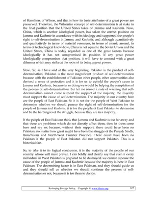 Reshaping Foreign Policy; Copyright © www.bhutto.org 327
of Hamilton, of Wilson, and that is how its basic attributes of a great power are
preserved. Therefore, the Wilsonian concept of self-determination is at stake in
the final position that the United States takes on Jammu and Kashmir. Now,
China, which is another ideological power, has taken the correct position on
Jammu and Kashmir in accordance with its ideology and supported the people’s
right to self-determination in Jammu and Kashmir, and although quantitatively
and qualitatively in terms of material resources, in terms of atomic arsenal, in
terms of technological know-how, China is not equal to the Soviet Union and the
United States, China is today regarded as one of the great factors because
ideologically it has not compromised its position. If any great power
ideologically compromises that position, it will have to contend with a great
dilemma which may strike at the roots of its being a great power.
Now, Sir, as I have said at the very beginning. Pakistan is the product of self-
determination; Pakistan is the most magnificent product of self-determination
because with the establishment of Pakistan other people, other communities also
derived a sense of protection and it is for us to uphold the people’s cause in
Jammu and Kashmir, because in so doing we would be helping the completion of
the process of self-determination. But let me sound a note of warning that self-
determination cannot come without the support of the majority; the majority
must support the cause of self-determination. The majority in our country here
are the people of East Pakistan. So it is not for the people of West Pakistan to
determine whether we should pursue the right of self-determination for the
people of Jammu and Kashmir; it is for the people of East Pakistan to determine
and be the harbingers of the struggle, because they are in a majority.
If the people of East Pakistan think that Jammu and Kashmir is too far away and
that these are problems which do not directly affect them, then let them come
here and say so; because, without their support, there could have been no
Pakistan, no matter how great might have been the struggle of the Punjab, Sindh,
Baluchistan and North-West Frontier Province. There could have been no
Pakistan if the people of East Pakistan did not support Pakistan. This is a
historical fact.
So, to take it to its logical conclusion, it is the majority of the people of our
country whose will must prevail. I can boldly and clearly say that even if every
individual in West Pakistan is prepared to be destroyed, we cannot espouse the
cause of the people of Jammu and Kashmir because the majority is here in East
Pakistan. The determining factor is in East Pakistan, and they should guide us
and they should tell us whether we should continue the process of self-
determination or not, because it is for them to decide.
 
