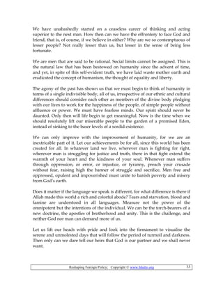Reshaping Foreign Policy; Copyright © www.bhutto.org 33
We have unabashedly started on a ceaseless career of thinking and acting
superior to the next man. How then can we have the effrontery to face God and
friend, that is, of course, if we believe in either? Why are we so contemptuous of
lesser people? Not really lesser than us, but lesser in the sense of being less
fortunate.
We are men that are said to be rational. Social limits cannot be assigned. This is
the natural law that has been bestowed on humanity since the advent of time,
and yet, in spite of this self-evident truth, we have laid waste mother earth and
eradicated the concept of humanism, the thought of equality and liberty.
The agony of the past has shown us that we must begin to think of humanity in
terms of a single indivisible body, all of us, irrespective of our ethnic and cultural
differences should consider each other as members of the divine body pledging
with our lives to work for the happiness of the people, of simple people without
affluence or power. We must have fearless minds. Our spirit should never be
daunted. Only then will life begin to get meaningful. Now is the time when we
should resolutely lift our miserable people to the garden of a promised Eden,
instead of sinking to the baser levels of a sordid existence.
We can only improve with the improvement of humanity, for we are an
inextricable part of it. Let our achievements be for all, since this world has been
created for all. In whatever land we live, wherever man is fighting for right,
wherever man is struggling for justice and truth, there in that fight extend the
warmth of your heart and the kindness of your soul. Whenever man suffers
through oppression, or error, or injustice, or tyranny, preach your crusade
without fear, raising high the banner of struggle and sacrifice. Men free and
oppressed, opulent and impoverished must unite to banish poverty and misery
from God’s earth.
Does it matter if the language we speak is different, for what difference is there if
Allah made this world a rich and colorful abode? Tears and starvation, blood and
famine are understood in all languages. Measure not the power of the
omnipotent but the intentions of the individual. We can be the torch-bearers of a
new doctrine, the apostles of brotherhood and unity. This is the challenge, and
neither God nor man can demand more of us.
Let us lift our heads with pride and look into the firmament to visualise the
serene and unmolested days that will follow the period of turmoil and darkness.
Then only can we dare tell our heirs that God is our partner and we shall never
want.
 
