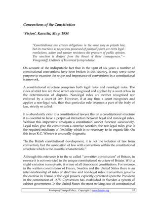Reshaping Foreign Policy; Copyright © www.bhutto.org 34
Conventions of the Constitution
‘Vision’, Karachi, May, 1954
“Constitutional law creates obligations in the same way as private law,
but its reactions as to persons possessed of political power are extra legal :
revolutions, active and passive resistance the pressure of public opinion.
The sanction is derived from the threat of these consequences.”—
Vinogradoff, Outlines of Historical Jurisprudence.
On account of the indisputable fact that in the span of six years a number of
constitutional conventions have been broken in this country, it may serve some
purpose to examine the scope and importance of conventions in a constitutional
framework.
A constitutional structure comprises both legal rules and non-legal rules. The
rules of strict law are those which are recognised and applied by a court of law in
the determination of disputes. Non-legal rules are neither recognised nor
enforced by a court of law. However, if at any time a court recognizes and
applies a non-legal rule, then that particular rule becomes a part of the body of
law, strictly so called.
It is abundantly clear to a constitutional lawyer that in a constitutional structure
it is essential to have a perpetual interaction between legal and non-legal rules.
Without this imperative amalgam a constitution cannot function successfully.
Legal rules give the constitution a coercive sanction; the non-legal rules give it
the required modicum of flexibility which is so necessary to its organic life. On
this issue K.C. Wheare is unusually dogmatic:
“In the British constitutional development, it is not the isolation of law from
convention, but the association of law with convention within the constitutional
structure which is the essential characteristic.”
Although this reference is to the so called “unwritten constitution” of Britain, in
essence it is not restricted to the unique constitutional structure of Britain. With a
slight variation in emphasis, it is true of all democratic constitutions. For instance,
in the written constitutions of France, Sweden and the United States there is an
inter-relationship of rules of strict law and non-legal rules. Convention governs
the exercise in France of the legal powers explicitly conferred upon the President
in the constitution of 1875. Convention has established in Sweden a system of
cabinet government. In the United States the most striking case of constitutional
 