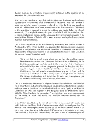 Reshaping Foreign Policy; Copyright © www.bhutto.org 35
change through the operation of convention is found in the exercise of the
powers of the presidential electors.
It is, therefore, manifestly clear that an interaction and fusion of legal and non-
legal rules is characteristic of all constitutional structures. But it is a matter of
conjecture whether equal emphasis is placed on both the legal and non-legal
rules, and whether one set of rules is more important than the others. The answer
to this question is dependent upon the attitude and social behavior of each
community. The Anglo-Saxon race in general and the British in particular, place
as much emphasis on the one as the other, and there are several incidents in the
constitutional history of Britain which seem to make non-legal rules the central
theme of their constitution.
This is well illustrated by the Parliamentary records of the famous Statute of
Westminster, 1931. When the Bill was presented in Parliament some members
objected to the proposal not because of the terms it contained, but because it
threatened to reduce conventions of the constitution to rules of strict law. Lord
Buckmaster, an ex-Chancellor, said:
“It is not that its actual terms offend any of the relationships existing
between ourselves and our Dominions. It is that it is, as I believe, for the
first time, an attempt made to put into the form of an Act of Parliament
rules which bind the various component parts of the Empire, and that I
regard as a grave mistake. The thing which has made this country grow is
that it never has had a written constitution of any sort or kind, and the
consequence has been that it has been possible to adapt, from time to time,
the various relationships and authorities between every component part
of this State without any serious mistake or disaster.”
This is a misleading statement as regards written and unwritten constitutions,
but it nevertheless indicates in no uncertain language Lord Buckmaster’s caution
and reluctance to transform non-legal rules into legal ones. Again, at the Imperial
Conference in 1921, the majority of the delegates from the Dominions agreed
with Mr. W.M. Hughes, the Australian Prime Minister, that there was no need
“to set down in black and white the relations between Britain and the
Dominions.”
In the British Constitution, the role of convention is an exceedingly crucial one,
and it is inconceivable to think of the constitution only in terms of pure law. The
political and social repercussions would be of the most serious nature if an
important convention were to be violated. Convention is the source of so many
vital features of the British Constitution, that even if one of the non-legal rules
 