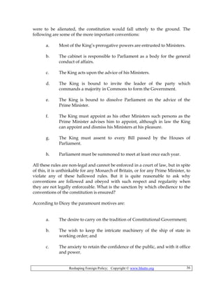 Reshaping Foreign Policy; Copyright © www.bhutto.org 36
were to be alienated, the constitution would fall utterly to the ground. The
following are some of the more important conventions:
a. Most of the King’s prerogative powers are entrusted to Ministers.
b. The cabinet is responsible to Parliament as a body for the general
conduct of affairs.
c. The King acts upon the advice of his Ministers.
d. The King is bound to invite the leader of the party which
commands a majority in Commons to form the Government.
e. The King is bound to dissolve Parliament on the advice of the
Prime Minister.
f. The King must appoint as his other Ministers such persons as the
Prime Minister advises him to appoint, although in law the King
can appoint and dismiss his Ministers at his pleasure.
g. The King must assent to every Bill passed by the Houses of
Parliament.
h. Parliament must be summoned to meet at least once each year.
All these rules are non-legal and cannot be enforced in a court of law, but in spite
of this, it is unthinkable for any Monarch of Britain, or for any Prime Minister, to
violate any of these hallowed rules. But it is quite reasonable to ask why
conventions are followed and obeyed with such respect and regularity when
they are not legally enforceable. What is the sanction by which obedience to the
conventions of the constitution is ensured?
According to Dicey the paramount motives are:
a. The desire to carry on the tradition of Constitutional Government;
b. The wish to keep the intricate machinery of the ship of state in
working order; and
c. The anxiety to retain the confidence of the public, and with it office
and power.
 