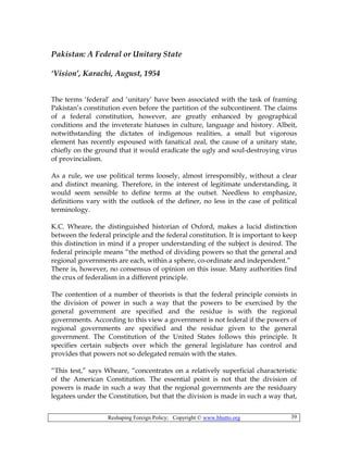 Reshaping Foreign Policy; Copyright © www.bhutto.org 39
Pakistan: A Federal or Unitary State
‘Vision’, Karachi, August, 1954
The terms ‘federal’ and ‘unitary’ have been associated with the task of framing
Pakistan’s constitution even before the partition of the subcontinent. The claims
of a federal constitution, however, are greatly enhanced by geographical
conditions and the inveterate hiatuses in culture, language and history. Albeit,
notwithstanding the dictates of indigenous realities, a small but vigorous
element has recently espoused with fanatical zeal, the cause of a unitary state,
chiefly on the ground that it would eradicate the ugly and soul-destroying virus
of provincialism.
As a rule, we use political terms loosely, almost irresponsibly, without a clear
and distinct meaning. Therefore, in the interest of legitimate understanding, it
would seem sensible to define terms at the outset. Needless to emphasize,
definitions vary with the outlook of the definer, no less in the case of political
terminology.
K.C. Wheare, the distinguished historian of Oxford, makes a lucid distinction
between the federal principle and the federal constitution. It is important to keep
this distinction in mind if a proper understanding of the subject is desired. The
federal principle means “the method of dividing powers so that the general and
regional governments are each, within a sphere, co-ordinate and independent.”
There is, however, no consensus of opinion on this issue. Many authorities find
the crux of federalism in a different principle.
The contention of a number of theorists is that the federal principle consists in
the division of power in such a way that the powers to be exercised by the
general government are specified and the residue is with the regional
governments. According to this view a government is not federal if the powers of
regional governments are specified and the residue given to the general
government. The Constitution of the United States follows this principle. It
specifies certain subjects over which the general legislature has control and
provides that powers not so delegated remain with the states.
“This test,” says Wheare, “concentrates on a relatively superficial characteristic
of the American Constitution. The essential point is not that the division of
powers is made in such a way that the regional governments are the residuary
legatees under the Constitution, but that the division is made in such a way that,
 