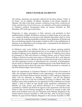 Reshaping Foreign Policy; Copyright © www.bhutto.org 4
ABOUT ZULFIKAR ALI BHUTTO
The articles, statements and speeches collected for the three-volume “Politics of
the People” are by Zulfikar Ali Bhutto, President of the Islamic Republic of
Pakistan. The titles of the three volumes—Reshaping Foreign Policy, Awakening the
People, and Marching Towards Democracy—are indicative of his main contributions
to Pakistan’s political development before he became President on 20th
December, 1971 at the age of forty-three.
Progressive in ideas, persuasive in their advocacy and persistent in their
implementation, Zulfikar Ali Bhutto’s exposure to politics began at an early age.
As a student in Bombay he took part in the Pakistan Movement which in seven
years, under the inspiring leadership of Quaid-i-Azam Mahomed Ali Jinnah and
the overwhelming support of the people, resulted in 1947, in the establishment of
Pakistan as an independent and sovereign state—a homeland for the Muslims in
the South-Asian subcontinent.
In Pakistan’s early years Zulfikar Ali Bhutto was abroad studying political
science, jurisprudence and international law; in Los Angeles at the University of
Southern California and in Berkeley at the University of California from where
he graduated in 1950 with Honours in Political Science, and at Christ Church
College at Oxford University from where in 1952 he got his M.A. with Honours
in jurisprudence. He was called to the Bar in London at Lincoln’s Inn in 1953 and
was then appointed Lecturer in International Law, University of Southampton.
On his return to Pakistan he taught constitutional law in the Sindh Muslim Law
College, Karachi and at about the same time, 1954-58, practised as a barrister at
the West Pakistan High Court in Karachi.
Before his appointment as Commerce Minister in the Pakistan Government in
1958—the youngest Central Minister in the subcontinent —he had represented
Pakistan at the United Nations General Assembly in 1957, making an impressive
debut with his statement on defining “aggression,” and led the Pakistan
delegation to the Law of the Sea Conference at Geneva in March, 1958. After
holding various other portfolios he was appointed in 1963 as Minister for Foreign
Affairs, a field in which he had already made significant contributions—as
Minister for Fuel, Power and Natural Resources of a Government fully
committed to CENTO and SEATO he signed an Oil Agreement with the Soviet
Union in 196o, led the Pakistan delegation in 1962 for six rounds of talks with
India on the Kashmir issue, and was Chairman of the Pakistan delegation to the
United Nations General Assembly in 1959 and 196o. After he became Foreign
Minister he again led the Pakistan delegation to the General Assembly in 1963,
 