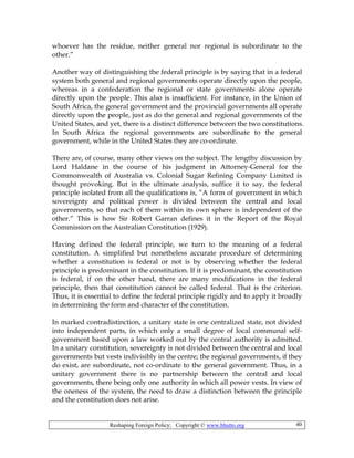 Reshaping Foreign Policy; Copyright © www.bhutto.org 40
whoever has the residue, neither general nor regional is subordinate to the
other.”
Another way of distinguishing the federal principle is by saying that in a federal
system both general and regional governments operate directly upon the people,
whereas in a confederation the regional or state governments alone operate
directly upon the people. This also is insufficient. For instance, in the Union of
South Africa, the general government and the provincial governments all operate
directly upon the people, just as do the general and regional governments of the
United States, and yet, there is a distinct difference between the two constitutions.
In South Africa the regional governments are subordinate to the general
government, while in the United States they are co-ordinate.
There are, of course, many other views on the subject. The lengthy discussion by
Lord Haldane in the course of his judgment in Attorney-General for the
Commonwealth of Australia vs. Colonial Sugar Refining Company Limited is
thought provoking. But in the ultimate analysis, suffice it to say, the federal
principle isolated from all the qualifications is, “A form of government in which
sovereignty and political power is divided between the central and local
governments, so that each of them within its own sphere is independent of the
other.” This is how Sir Robert Garran defines it in the Report of the Royal
Commission on the Australian Constitution (1929).
Having defined the federal principle, we turn to the meaning of a federal
constitution. A simplified but nonetheless accurate procedure of determining
whether a constitution is federal or not is by observing whether the federal
principle is predominant in the constitution. If it is predominant, the constitution
is federal, if on the other hand, there are many modifications in the federal
principle, then that constitution cannot be called federal. That is the criterion.
Thus, it is essential to define the federal principle rigidly and to apply it broadly
in determining the form and character of the constitution.
In marked contradistinction, a unitary state is one centralized state, not divided
into independent parts, in which only a small degree of local communal self-
government based upon a law worked out by the central authority is admitted.
In a unitary constitution, sovereignty is not divided between the central and local
governments but vests indivisibly in the centre; the regional governments, if they
do exist, are subordinate, not co-ordinate to the general government. Thus, in a
unitary government there is no partnership between the central and local
governments, there being only one authority in which all power vests. In view of
the oneness of the system, the need to draw a distinction between the principle
and the constitution does not arise.
 