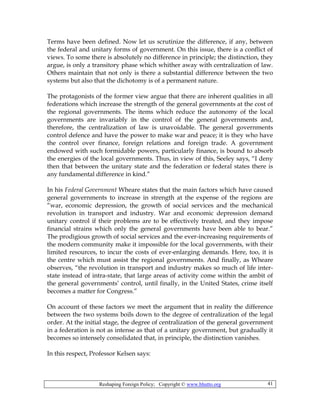 Reshaping Foreign Policy; Copyright © www.bhutto.org 41
Terms have been defined. Now let us scrutinize the difference, if any, between
the federal and unitary forms of government. On this issue, there is a conflict of
views. To some there is absolutely no difference in principle; the distinction, they
argue, is only a transitory phase which whither away with centralization of law.
Others maintain that not only is there a substantial difference between the two
systems but also that the dichotomy is of a permanent nature.
The protagonists of the former view argue that there are inherent qualities in all
federations which increase the strength of the general governments at the cost of
the regional governments. The items which reduce the autonomy of the local
governments are invariably in the control of the general governments and,
therefore, the centralization of law is unavoidable. The general governments
control defence and have the power to make war and peace; it is they who have
the control over finance, foreign relations and foreign trade. A government
endowed with such formidable powers, particularly finance, is bound to absorb
the energies of the local governments. Thus, in view of this, Seeley says, “I deny
then that between the unitary state and the federation or federal states there is
any fundamental difference in kind.”
In his Federal Government Wheare states that the main factors which have caused
general governments to increase in strength at the expense of the regions are
“war, economic depression, the growth of social services and the mechanical
revolution in transport and industry. War and economic depression demand
unitary control if their problems are to be effectively treated, and they impose
financial strains which only the general governments have been able to bear.”
The prodigious growth of social services and the ever-increasing requirements of
the modern community make it impossible for the local governments, with their
limited resources, to incur the costs of ever-enlarging demands. Here, too, it is
the centre which must assist the regional governments. And finally, as Wheare
observes, “the revolution in transport and industry makes so much of life inter-
state instead of intra-state, that large areas of activity come within the ambit of
the general governments’ control, until finally, in the United States, crime itself
becomes a matter for Congress.”
On account of these factors we meet the argument that in reality the difference
between the two systems boils down to the degree of centralization of the legal
order. At the initial stage, the degree of centralization of the general government
in a federation is not as intense as that of a unitary government, but gradually it
becomes so intensely consolidated that, in principle, the distinction vanishes.
In this respect, Professor Kelsen says:
 