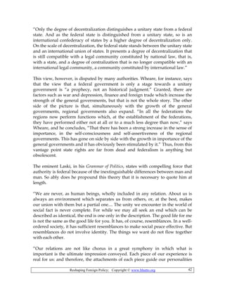 Reshaping Foreign Policy; Copyright © www.bhutto.org 42
“Only the degree of decentralization distinguishes a unitary state from a federal
state. And as the federal state is distinguished from a unitary state, so is an
international confederacy of states by a higher degree of decentralization only.
On the scale of decentralization, the federal state stands between the unitary state
and an international union of states. It presents a degree of decentralization that
is still compatible with a legal community constituted by national law, that is,
with a state, and a degree of centralization that is no longer compatible with an
international legal community, a community constituted by international law.”
This view, however, is disputed by many authorities. Wheare, for instance, says
that the view that a federal government is only a stage towards a unitary
government is “a prophecy, not an historical judgment.” Granted, there are
factors such as war and depression, finance and foreign trade which increase the
strength of the general governments, but that is not the whole story. The other
side of the picture is that, simultaneously with the growth of the general
governments, regional governments also expand. “In all the federations the
regions now perform functions which, at the establishment of the federations,
they have performed either not at all or to a much less degree than now,” says
Wheare, and he concludes, “That there has been a strong increase in the sense of
importance, in the self-consciousness and self-assertiveness of the regional
governments. This has gone on side by side with the growth in importance of the
general governments and it has obviously been stimulated by it.” Thus, from this
vantage point state rights are far from dead and federalism is anything but
obsolescent.
The eminent Laski, in his Grammar of Politics, states with compelling force that
authority is federal because of the inextinguishable differences between man and
man. So ably does he propound this theory that it is necessary to quote him at
length.
“We are never, as human beings, wholly included in any relation. About us is
always an environment which separates us from others, or, at the best, makes
our union with them but a partial one.... The unity we encounter in the world of
social fact is never complete. For while we may all seek an end which can be
described as identical, the end is one only in the description. The good life for me
is not the same as the good life for you. It has, of course, resemblances. In a well-
ordered society, it has sufficient resemblances to make social peace effective. But
resemblances do not involve identity. The things we want do not flow together
with each other.
“Our relations are not like chorus in a great symphony in which what is
important is the ultimate impression conveyed. Each piece of our experience is
real for us: and therefore, the attachments of each piece guide our personalities
 