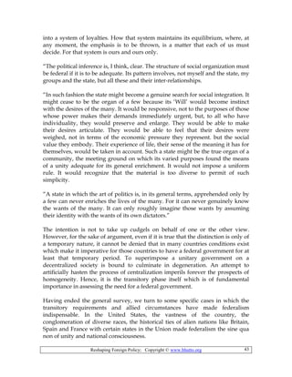 Reshaping Foreign Policy; Copyright © www.bhutto.org 43
into a system of loyalties. How that system maintains its equilibrium, where, at
any moment, the emphasis is to be thrown, is a matter that each of us must
decide. For that system is ours and ours only.
“The political inference is, I think, clear. The structure of social organization must
be federal if it is to be adequate. Its pattern involves, not myself and the state, my
groups and the state, but all these and their inter-relationships.
“In such fashion the state might become a genuine search for social integration. It
might cease to be the organ of a few because its ‘Will’ would become instinct
with the desires of the many. It would be responsive, not to the purposes of those
whose power makes their demands immediately urgent, but, to all who have
individuality, they would preserve and enlarge. They would be able to make
their desires articulate. They would be able to feel that their desires were
weighed, not in terms of the economic pressure they represent. but the social
value they embody. Their experience of life, their sense of the meaning it has for
themselves, would be taken in account. Such a state might be the true organ of a
community, the meeting ground on which its varied purposes found the means
of a unity adequate for its general enrichment. It would not impose a uniform
rule. It would recognize that the material is too diverse to permit of such
simplicity.
“A state in which the art of politics is, in its general terms, apprehended only by
a few can never enriches the lives of the many. For it can never genuinely know
the wants of the many. It can only roughly imagine those wants by assuming
their identity with the wants of its own dictators.”
The intention is not to take up cudgels on behalf of one or the other view.
However, for the sake of argument, even if it is true that the distinction is only of
a temporary nature, it cannot be denied that in many countries conditions exist
which make it imperative for those countries to have a federal government for at
least that temporary period. To superimpose a unitary government on a
decentralized society is bound to culminate in degeneration. An attempt to
artificially hasten the process of centralization imperils forever the prospects of
homogeneity. Hence, it is the transitory phase itself which is of fundamental
importance in assessing the need for a federal government.
Having ended the general survey, we turn to some specific cases in which the
transitory requirements and allied circumstances have made federalism
indispensable. In the United States, the vastness of the country, the
conglomeration of diverse races, the historical ties of alien nations like Britain,
Spain and France with certain states in the Union made federalism the sine qua
non of unity and national consciousness.
 