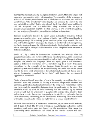 Reshaping Foreign Policy; Copyright © www.bhutto.org 44
Perhaps the most outstanding example is the Soviet Union. Marx and Engels had
dogmatic views on the subject of federalism. They considered the system as a
survival of federal particularism and a hindrance to economic and cultural
development. “The proletariat,” wrote Engels, “can use only the form of the one
and indivisible republic.” But in spite of such fixed views, both Marx and Engels
did not altogether rule out federalism. They admitted that in special
circumstances federation might be a “step forward,- a link towards integration,
serving as a form of transition toward the centralized unitary state.
From its inception to this day, the Soviet Union indisputably remains a federal
government; and therefore, in accordance with the views of Marx and Engels, it
is passing through the transitory phase, the inescapable stage toward “the one
and indivisible republic” envisaged by Engels. In the face of such set opinions,
the Soviet leaders deserve the fullest admiration for having had the wisdom and
vision to recognize the special circumstances which compelled them to frame a
federal constitution.
Since 1917, by a series of constitutions, federalism has moulded into one
geographical unity a vast expanse of territory stretching from Asia to continental
Europe, comprising numerous nationalities, each with its own history, tradition,
religion, race, custom and language. “Time and again, given a real democratic
order, a federation constitutes only a transitory step to a really democratic
centralism. In the example of the Russian Soviet Republic we see most
graphically that the federation we are introducing will serve now as the surest
step to the most solid unification of the different nationalities of Russia into a
single, democratic, centralized Soviet State.” said Lenin, the once-avowed
opponent of federalism.
Stalin, who was himself a member of one of the minority nationalities, had been
entrusted with the problem of finding a suitable compromise between the
economic, political and cultural autonomy of the component nationalities on the
one hand, and the monolithic dictatorship of the proletariat on the other. The
emphasis placed by Stalin on local autonomy was bast summed up by himself
when he said that no unification of peoples into a single state could be firm
unless these peoples themselves voluntarily so decide. Hence, each union has its
own constitution, conforming to the federal one: its territory cannot be altered
without its consent and it retains the right “freely to secede from the USSR.”
In India, the constitution of 1935 was a federal one, or, as some would prefer to
call it, quasi-federal. The diversity of religion, race, language and culture in the
provinces and states gave the framers of the constitution little scope for
considering other alternatives. For more or less similar reasons the 1950
 