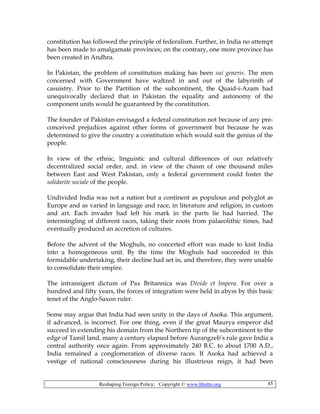 Reshaping Foreign Policy; Copyright © www.bhutto.org 45
constitution has followed the principle of federalism. Further, in India no attempt
has been made to amalgamate provinces; on the contrary, one more province has
been created in Andhra.
In Pakistan, the problem of constitution making has been sui generis. The men
concerned with Government have waltzed in and out of the labyrinth of
casuistry. Prior to the Partition of the subcontinent, the Quaid-i-Azam had
unequivocally declared that in Pakistan the equality and autonomy of the
component units would be guaranteed by the constitution.
The founder of Pakistan envisaged a federal constitution not because of any pre-
conceived prejudices against other forms of government but because he was
determined to give the country a constitution which would suit the genius of the
people.
In view of the ethnic, linguistic and cultural differences of our relatively
decentralized social order, and. in view of the chasm of one thousand miles
between East and West Pakistan, only a federal government could foster the
solidarite sociale of the people.
Undivided India was not a nation but a continent as populous and polyglot as
Europe and as varied in language and race, in literature and religion, in custom
and art. Each invader had left his mark in the parts lie had harried. The
intermingling of different races, taking their roots from palaeolithic times, had
eventually produced an accretion of cultures.
Before the advent of the Moghuls, no concerted effort was made to knit India
into a homogeneous unit. By the time the Moghuls had succeeded in this
formidable undertaking, their decline had set in, and therefore, they were unable
to consolidate their empire.
The intransigent dictum of Pax Britannica was Divide et Impera. For over a
hundred and fifty years, the forces of integration were held in abyss by this basic
tenet of the Anglo-Saxon ruler.
Some may argue that India had seen unity in the days of Asoka. This argument,
if advanced, is incorrect. For one thing, even if the great Maurya emperor did
succeed in extending his domain from the Northern tip of the subcontinent to the
edge of Tamil land, many a century elapsed before Aurangzeb’s rule gave India a
central authority once again. From approximately 240 B.C. to about 1700 A.D.,
India remained a conglomeration of diverse races. If Asoka had achieved a
vestige of national consciousness during his illustrious reign, it had been
 