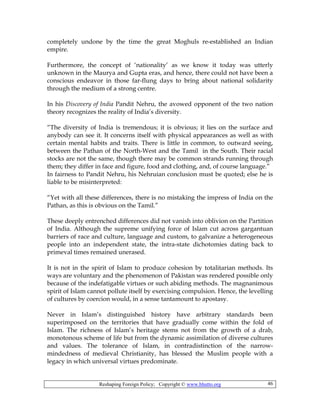 Reshaping Foreign Policy; Copyright © www.bhutto.org 46
completely undone by the time the great Moghuls re-established an Indian
empire.
Furthermore, the concept of ‘nationality’ as we know it today was utterly
unknown in the Maurya and Gupta eras, and hence, there could not have been a
conscious endeavor in those far-flung days to bring about national solidarity
through the medium of a strong centre.
In his Discovery of India Pandit Nehru, the avowed opponent of the two nation
theory recognizes the reality of India’s diversity.
“The diversity of India is tremendous; it is obvious; it lies on the surface and
anybody can see it. It concerns itself with physical appearances as well as with
certain mental habits and traits. There is little in common, to outward seeing,
between the Pathan of the North-West and the Tamil in the South. Their racial
stocks are not the same, though there may be common strands running through
them; they differ in face and figure, food and clothing, and, of course language.”
In fairness to Pandit Nehru, his Nehruian conclusion must be quoted; else he is
liable to be misinterpreted:
“Yet with all these differences, there is no mistaking the impress of India on the
Pathan, as this is obvious on the Tamil.”
These deeply entrenched differences did not vanish into oblivion on the Partition
of India. Although the supreme unifying force of Islam cut across gargantuan
barriers of race and culture, language and custom, to galvanize a heterogeneous
people into an independent state, the intra-state dichotomies dating back to
primeval times remained unerased.
It is not in the spirit of Islam to produce cohesion by totalitarian methods. Its
ways are voluntary and the phenomenon of Pakistan was rendered possible only
because of the indefatigable virtues or such abiding methods. The magnanimous
spirit of Islam cannot pollute itself by exercising compulsion. Hence, the levelling
of cultures by coercion would, in a sense tantamount to apostasy.
Never in Islam’s distinguished history have arbitrary standards been
superimposed on the territories that have gradually come within the fold of
Islam. The richness of Islam’s heritage stems not from the growth of a drab,
monotonous scheme of life but from the dynamic assimilation of diverse cultures
and values. The tolerance of Islam, in contradistinction of the narrow-
mindedness of medieval Christianity, has blessed the Muslim people with a
legacy in which universal virtues predominate.
 