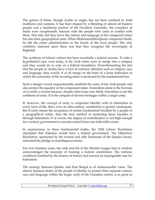 Reshaping Foreign Policy; Copyright © www.bhutto.org 47
The genius of Islam, though Arabic in origin, has not been confined to Arab
traditions and customs. It has been shaped by a blending of almost all Eastern
people and a handsome portion of the Occident. Generally, the crusaders of
Islam were exceptionally tolerant with the people who came in conflict with
them. Not only did they leave the culture and language of the conquered intact
but also their geographical units. When Muhammadbin-Qasim conquered Sindh,
he left the entire administration in the hands of the local people. The only
condition imposed upon them was that they recognize the sovereignty of
Baghdad.
The synthesis of Islamic culture has been essentially a federal process. To take a
hypothetical case: even today, if the Arab states were to merge into a compact
unit they would do so only on a federal foundation. Notwithstanding the fact
that the people of Arabia have a host of common affinities such as religion, race
and language, they would, if at all merge on the basis of a loose federation in
which the autonomy of the acceding states is protected by the fundamental law.
Such a merger would unquestionably establish the unity of the Arab people and
also protect the equality of the component states. Federalism alone is the formula
of so noble a concert because, despite what some may think, federalism is not the
antithesis of unity. It is the rampart of diverse heritages within a larger unity.
If, however, the concept of unity is congenital identity with in distinction in
every facet of life, then, even an ultra-unitary constitution is grossly inadequate.
But if unity means the acceptance of certain fundamental loyalties by a people of
a geographical entity, then the best method of protecting these loyalties is
through federalism, if of course, the degree of centralization is not high enough
for a unitary government to exercise control from one indivisible centre.
In acquiescence to these fundamental truths, the 1940 Lahore Resolution
stipulated that Pakistan would have a federal government. The Objectives
Resolution, sponsored by the trusted and able lieutenant of the Quaid-i-Azam,
reiterated the pledge in unambiguous terms.
For over fourteen years, the rank and file of the Muslim League had in wisdom
acknowledged the necessity of framing a federal constitution. The intrinsic
conditions fortified by the lessons of history had erected an impregnable case for
federalism.
The analogy between Quebec and East Bengal is of immeasurable value. The
almost fanatical desire of the people of Quebec to protect their separate culture,
race and language within the larger unity of the Canadian nation, is as great as
 