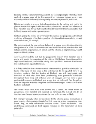 Reshaping Foreign Policy; Copyright © www.bhutto.org 49
Literally one fine summer morning in 1954, the federal principle, which had been
evolved in every stage of its development by voluntary human agency was
suddenly declared inherently discrepant by an array of powerful politicians.
Efforts were made to scrap a federal constitution in the making and put in its
place a unique hotch potch which would accommodate ‘the one unit scheme for
West Pakistan’ in a device that would ostensibly reconcile the irreconcilable, that
is, blend federal and unitary governments.
Without giving the people an opportunity to examine the proposal, and without
rendering a blueprint of the hotch potch, a relentless effort was made to present
the nation with a fait accompli.
The proponents of the new scheme bellowed in vague generalizations that the
amalgamation of West Pakistan into one unit would eradicate provincialism and
reduce national expenditure. In actual fact the scheme, if implemented, would
augment disintegration.
Above and beyond the fact that the proposal to convert West Pakistan into a
single unit would be a negation of the historic 1940 Lahore Resolution and the
Objectives Resolution, it would be totally unacceptable to Kashmir if and when
that state becomes a part of Pakistan.
It is fairly obvious that Kashmir is most determined to guard its autonomy. Its
tussle with India on this issue is too well known to be repeated here. It is,
therefore, unlikely that the leaders of Kashmir too, will tergiversate and
renounce all that they have been proclaiming with passionate conviction
throughout these long and arduous years of struggle. Are we then to give
preferential treatment to Kashmir and accept it at par only with East Bengal, or,
have we forgotten Kashmir altogether and cannot envisage a West Pakistan with
Kashmir included?
The dance made over One Unit turned into a fetish. All other forms of
government were labelled anti-national, in particular, the federal one. In so
thunderous a clamour a compromise on the new order seemed unlikely.
But strangely enough, when the resistance to the scheme gained momentum, a
good number of the protagonists of One Unit came out with a compromise plan,
which they, in their inscrutable wisdom, called “Zonal Federation.” The
electrifying somersault, in itself, speaks volumes for the bankruptcy of their
principles.
 