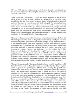 Reshaping Foreign Policy; Copyright © www.bhutto.org 5
1964 and 1965, and to several meetings of the Security Council. He resigned from
the Government in 1966 following his differences with Ayub Khan over the
Tashkent Declaration.
After leaving the Government, Zulfikar Ali Bhutto organised a new political
party which soon had a mass following, an achievement of no mean order
considering that the Government in power barely acknowledged the political
claims of the party to which it nominally itself belonged! The country had been
depoliticalised over the years and the Government was hostile to any movement
which would disturb the status quo. The Government drew its strength from the
armed forces and its functional support from the bureaucrats working hand in
glove with the industrialists and feudal land-owners. How this complex
functioned is disclosed in the speeches and statements of Zulfikar Ali Bhutto in
Awakening the People and Marching Towards Democracy.
The story of the massive people’s movement which ultimately swept Zulfikar Ali
Bhutto to power on the basis of the great electoral victory won by his Pakistan
People’s Party in the general elections of 1970 emerges vividly from these books.
It was a victory against great odds, toppling in the first battle a military regime
well-entrenched for over a decade. The imprisonment of Zulfikar Ali Bhutto is an
important landmark in his struggle against the Ayub regime. His reply to the
trumped-up charges became an indictment of the regime itself. His
imprisonment, instead of stopping the people’s movement, resulted in a
staggering blow to the desperate regime. A round table conference of all political
parties was called by Ayub Khan to work out a compromise. Zulfikar Ali Bhutto
stayed out, in “continuous conference” with the people, saying that the regime
was only trying to strike a bargain to perpetuate itself. A few weeks later, Ayub
Khan resigned and another military dictator, General Yahya Khan took over.
The new dictator conceded that general elections based on adult franchise would
be held. Voters went to the polls twenty-one months after the Yahya regime
came to power and promulgated Martial Law. During this period new
combinations were made and political fronts formed to counter the People’s
Party. The regime itself supported some of them. His book, The Myth of
Independence, was banned. Religious leaders with obscurantist views and others
with vested interests in a powerful bureaucracy not accountable to the people,
feudal chiefs fearful of losing their hold over their tribes and income from their
lands, and industrialists making exorbitant profits opposed Zulfikar Ali Bhutto
with all the means at their disposal. He survived attempts to assassinate him,
and with courage and determination, he continued to canvass support for the
Pakistan People’s Party and its election manifesto which was based on the motto
of “Islam is our Faith, Democracy is our Polity, and Socialism is our Economy,
All Power to the People.” The counting of ballots showed that his party had
 