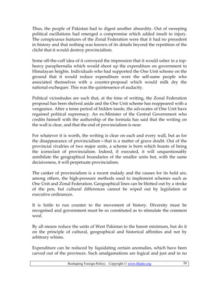 Reshaping Foreign Policy; Copyright © www.bhutto.org 50
Thus, the people of Pakistan had to digest another absurdity. Out of sweeping
political oscillations had emerged a compromise which added insult to injury.
The conspicuous features of the Zonal Federation were that it had no precedent
in history and that nothing was known of its details beyond the repetition of the
cliché that it would destroy provincialism.
Some off-the-cuff idea of it conveyed the impression that it would usher in a top-
heavy paraphernalia which would shoot up the expenditure on government to
Himalayan heights. Individuals who had supported the One Unit scheme on the
ground that it would reduce expenditure were the self-same people who
associated themselves with a counter-proposal which would milk dry the
national exchequer. This was the quintessence of audacity.
Political vicissitudes are such that, at the time of writing, the Zonal Federation
proposal has been shelved aside and the One Unit scheme has reappeared with a
vengeance. After a tense period of hidden tussle, the advocates of One Unit have
regained political supremacy. An ex-Minister of the Central Government who
credits himself with the authorship of the formula has said that the writing on
the wall is clear, and that the end of provincialism is near.
For whatever it is worth, the writing is clear on each and every wall, but as for
the disappearance of provincialism—that is a matter of grave doubt. Out of the
provincial rivalries of two major units, a scheme is born which boasts of being
the iconoclast of provincialism. Indeed, if executed, it will unquestionably
annihilate the geographical boundaries of the smaller units but, with the same
decisiveness, it will perpetuate provincialism.
The canker of provincialism is a recent malady and the causes for its hold are,
among others, the high-pressure methods used to implement schemes such as
One Unit and Zonal Federation. Geographical lines can be blotted out by a stroke
of the pen, but cultural differences cannot be wiped out by legislation or
executive ordinances.
It is futile to run counter to the movement of history. Diversity must be
recognised and government must be so constituted as to stimulate the common
weal.
By all means reduce the units of West Pakistan to the barest minimum, but do it
on the principle of cultural, geographical and historical affinities and not by
arbitrary whims.
Expenditure can be reduced by liquidating certain anomalies, which have been
carved out of the provinces. Such amalgamations are logical and just and in no
 