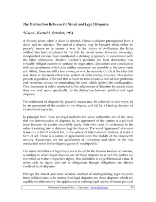 Reshaping Foreign Policy; Copyright © www.bhutto.org 52
The Distinction Between Political and Legal Disputes
‘Vision’, Karachi, October, 1954
A dispute arises when a claim is rejected. Hence a dispute presupposes both a
claim and its rejection. The end of a dispute may be brought about either by
peaceful means or by means of war. In the history of civilization, the latter
method has been employed to the hilt. In recent years, however, sovereign,
independent nations have manifested a striking propensity to experiment with
the other alternative. Modern warfare’s potential for total destruction has
virtually obliged nations to partake in negotiation, discussion and conciliation
with an earnestness which was neither necessary nor possible in the pre-atomic
era. Albeit, there are still a few among us who tenaciously clutch at the idea that
war alone is the most efficacious system of determining disputes. This notion
persists regardless of the fact that a resort to arms creates a host of new problems
and vendettas instead of terminating the ones which ignited the conflagration.
This discussion is solely restricted to the adjustment of disputes by means other
than war and. more specifically, to the distinction between political and legal
disputes.
The settlement of disputes by peaceful means may be achieved in two ways: (i)
by an agreement of the parties to the dispute, and (ii) by a binding decision of
international agencies.
In principle both these are legal methods but some authorities are of the view
that the determination of disputes by an agreement of the parties is a political
issue because the parties invariably apply their own rules in preference to the
rules of existing law in determining the dispute. The word ‘agreement’ of course
is used in a liberal context for, in the sphere of international relations, it is not a
term of art. There is a catena of agreements since the middle of the nineteenth
century. Exceptional are the agreements of ‘consensus and idem’ in the true
contractual sense in the slippery game of ‘machtpolitik.’
The usual definition of legal disputes is found in the famous treaties of Lorcane,
according to which legal disputes are all those disputes in which the parties are
in conflict as to their respective rights. This definition is of problematical value. It
refers only to rights and not to obligations though obligations are always
involved in all disputes.
Perhaps the fairest and most accurate method of distinguishing legal disputes
from political ones is by stating that legal disputes are those disputes which are
capable of settlement by the application of existing legal norms, whereas political
 