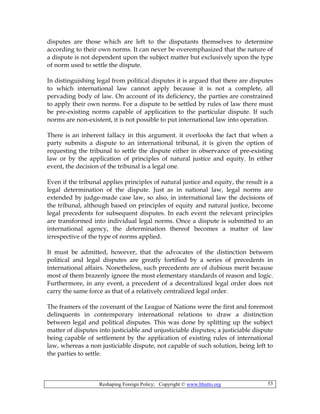 Reshaping Foreign Policy; Copyright © www.bhutto.org 53
disputes are those which are left to the disputants themselves to determine
according to their own norms. It can never be overemphasized that the nature of
a dispute is not dependent upon the subject matter but exclusively upon the type
of norm used to settle the dispute.
In distinguishing legal from political disputes it is argued that there are disputes
to which international law cannot apply because it is not a complete, all
pervading body of law. On account of its deficiency, the parties are constrained
to apply their own norms. For a dispute to be settled by rules of law there must
be pre-existing norms capable of application to the particular dispute. If such
norms are non-existent, it is not possible to put international law into operation.
There is an inherent fallacy in this argument. it overlooks the fact that when a
party submits a dispute to an international tribunal, it is given the option of
requesting the tribunal to settle the dispute either in observance of pre-existing
law or by the application of principles of natural justice and equity. In either
event, the decision of the tribunal is a legal one.
Even if the tribunal applies principles of natural justice and equity, the result is a
legal determination of the dispute. Just as in national law, legal norms are
extended by judge-made case law, so also, in international law the decisions of
the tribunal, although based on principles of equity and natural justice, become
legal precedents for subsequent disputes. In each event the relevant principles
are transformed into individual legal norms. Once a dispute is submitted to an
international agency, the determination thereof becomes a matter of law
irrespective of the type of norms applied.
It must be admitted, however, that the advocates of the distinction between
political and legal disputes are greatly fortified by a series of precedents in
international affairs. Nonetheless, such precedents are of dubious merit because
most of them brazenly ignore the most elementary standards of reason and logic.
Furthermore, in any event, a precedent of a decentralized legal order does not
carry the same force as that of a relatively centralized legal order.
The framers of the covenant of the League of Nations were the first and foremost
delinquents in contemporary international relations to draw a distinction
between legal and political disputes. This was done by splitting up the subject
matter of disputes into justiciable and unjusticiable disputes; a justiciable dispute
being capable of settlement by the application of existing rules of international
law, whereas a non justiciable dispute, not capable of such solution, being left to
the parties to settle.
 