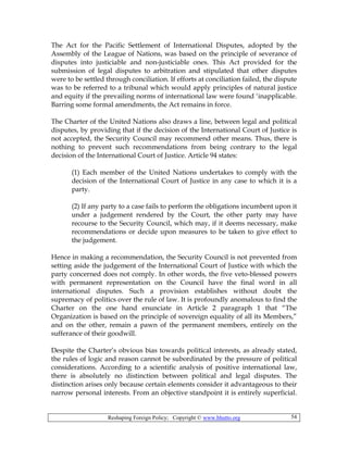 Reshaping Foreign Policy; Copyright © www.bhutto.org 54
The Act for the Pacific Settlement of International Disputes, adopted by the
Assembly of the League of Nations, was based on the principle of severance of
disputes into justiciable and non-justiciable ones. This Act provided for the
submission of legal disputes to arbitration and stipulated that other disputes
were to be settled through conciliation. If efforts at conciliation failed, the dispute
was to be referred to a tribunal which would apply principles of natural justice
and equity if the prevailing norms of international law were found ‘inapplicable.
Barring some formal amendments, the Act remains in force.
The Charter of the United Nations also draws a line, between legal and political
disputes, by providing that if the decision of the International Court of Justice is
not accepted, the Security Council may recommend other means. Thus, there is
nothing to prevent such recommendations from being contrary to the legal
decision of the International Court of Justice. Article 94 states:
(1) Each member of the United Nations undertakes to comply with the
decision of the International Court of Justice in any case to which it is a
party.
(2) If any party to a case fails to perform the obligations incumbent upon it
under a judgement rendered by the Court, the other party may have
recourse to the Security Council, which may, if it deems necessary, make
recommendations or decide upon measures to be taken to give effect to
the judgement.
Hence in making a recommendation, the Security Council is not prevented from
setting aside the judgement of the International Court of Justice with which the
party concerned does not comply. In other words, the five veto-blessed powers
with permanent representation on the Council have the final word in all
international disputes. Such a provision establishes without doubt the
supremacy of politics over the rule of law. It is profoundly anomalous to find the
Charter on the one hand enunciate in Article 2 paragraph 1 that “The
Organization is based on the principle of sovereign equality of all its Members,”
and on the other, remain a pawn of the permanent members, entirely on the
sufferance of their goodwill.
Despite the Charter’s obvious bias towards political interests, as already stated,
the rules of logic and reason cannot be subordinated by the pressure of political
considerations. According to a scientific analysis of positive international law,
there is absolutely no distinction between political and legal disputes. The
distinction arises only because certain elements consider it advantageous to their
narrow personal interests. From an objective standpoint it is entirely superficial.
 