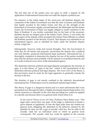 Reshaping Foreign Policy; Copyright © www.bhutto.org 55
The fact that one of the parties may not agree to settle a dispute by the
application of international norms does not make the dispute a political one.
For instance, in the initial stages of the seven-year old Kashmir dispute, the
contention of the Indian Government was that the ruler of Jammu and Kashmir
had legally acceded to the Indian Union and that on the strength of the
Instrument of Accession, legally executed between the Maharajah and the Indian
Union, the Government of India was legally obliged to render assistance to the
State of Kashmir. It was further contended that on the basis of the accession.
Kashmir became an integral part of the Indian Union. Hence, it was solely the
legal aspect of the dispute which prompted the Indian Prime Minister to submit
the Kashmir question to the Security Council. That dispute was submitted to an
international agency, and as admitted by India, made the Kashmir dispute
strictly a legal one.
Subsequently, however, India had second thoughts. Now the Government of
India has, for all intents and purposes, reconverted the dispute into a political
one and, thereby, paralysed international legal machinery. International law is
thoroughly competent to determine the dispute but one of the parties morbidly
fears that the decision most probably will be inimical to its political interests and
so it seeks to thwart every move of the international agency.
The distinction between political and legal disputes presupposes the doctrine of
gaps. It is this theory of “gaps in the law” which is the fountainhead of the
distinction between political and legal disputes. The raison d’être of the theory is
that provisions must be made by the legal apparatus to gradually remedy the
lacunae in the law.
The doctrine of gaps is not merely confined to the relatively decentralized
international law. It finds place even in centralized national legal orders.
The theory of gaps is a dangerous fiction and it is most unfortunate that it has
permeated even through the fabric of highly developed national legal orders. It is
utterly erroneous to subscribe to the view that prevailing law cannot be applied
to a specific case because there is no general norm which refers to it.
In his General Theory of Law and State, Professor Hans Kelsen says: “The
legal order cannot have any gaps. If the judge is authorised to decide a
given dispute as legislature, in case the legal order does not contain any
general norm obligating the defendant to the behavior claimed by the
plaintiff, he does not fill a gap of actually valid law, but he adds to the
actually valid law an individual norm to which no general norm
corresponds. The actually valid law could be applied to the concrete
 