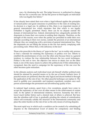 Reshaping Foreign Policy; Copyright © www.bhutto.org 56
case—by dismissing the suit. The judge however, is authorised to change
the law for a concrete case. He has the power to bind legally an individual
who was legally free before.”
It has already been stated that even when a legal tribunal applies the principles
of natural justice and good conscience in preference to the rules of existing law,
its decision is a legal one. In addition to this, there is an important maxim of
general international law which stipulates that that which is not legally
forbidden is legally permitted. Hence, there can be no dispute outside the
domain of international law. Indeed, international law categorically permits the
disputants to frame their own norms in settling their disputes. Therefore, on the
strength of this maxim, even when the parties are permitted to settle their own
disputes according to their own norms, outside the precincts of an international
tribunal, they are complying with a provision of general international law. Thus
the disputants are not filling the lacuna in the law but merely complying with
pre-existing rules. Where then, is the deficiency in the law?
Those who prescribe to the theory of “gaps in the law” are in reality only anxious
to find a rationale for retaining the supremacy of politics over law. Efforts to
establish the predominance of one over the other arise because there is a general
tendency to confuse the true relationship between the two social techniques.
Politics is the end in view, the objective one strives to attain; law on the other
hand, is one of the many means to achieve the political end. If this relationship is
recognised, then the need to campaign for the supremacy of the one over the
other becomes quite redundant.
In the ultimate analysis each individual must ask himself whether political ends
should be attained by peaceful means or by the use of brutal, barbaric force. If
peaceful means are preferred, then the only logical and decent method is through
the application of the rule of law. No other peaceful technique can replace it. The
need to quibble over unscientific and transient expedients vanishes once each
person acknowledges the permanent and all-embracing quality of law.
In national legal systems, apart from a few exceptions, people have come to
accept the supremacy of law over all other means in the achievement of certain
ends. In the sphere of international relations, however, humanity has still to
travel much farther before such a desired state of affairs is achieved. But here
also the relentless mill of law is gradually grinding the wheels of centralization
which will eventually solidify the structure of the international community and
place the entire burden on the rule of law as the only means of solving disputes.
The most rapid way in which such a condition can be created is by submitting all
disputes to the International Court of Justice for compulsory and binding
 