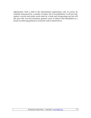 Reshaping Foreign Policy; Copyright © www.bhutto.org 57
adjudication. Such a shift in the international organization will, of course, be
violently denounced by a number of states, but if accomplished, it will not only
replace a servile and senile social order by a fresh and invigorating one but will
also give this war-sick humanity genuine cause to believe that bloodshed as a
means of achieving political or economic ends is dead forever.
 