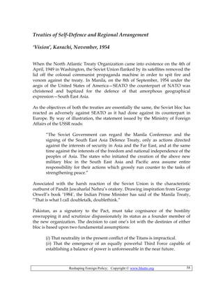 Reshaping Foreign Policy; Copyright © www.bhutto.org 58
Treaties of Self-Defence and Regional Arrangement
‘Vision’, Karachi, November, 1954
When the North Atlantic Treaty Organization came into existence on the 4th of
April, 1949 in Washington, the Soviet Union flanked by its satellites removed the
lid off the colossal communist propaganda machine in order to spit fire and
venom against the treaty. In Manila, on the 8th of September, 1954 under the
aegis of the United States of America—SEATO the counterpart of NATO was
christened and baptized for the defence of that amorphous geographical
expression—South East Asia.
As the objectives of both the treaties are essentially the same, the Soviet bloc has
reacted as adversely against SEATO as it had done against its counterpart in
Europe. By way of illustration, the statement issued by the Ministry of Foreign
Affairs of the USSR reads:
“The Soviet Government can regard the Manila Conference and the
signing of the South East Asia Defence Treaty, only as actions directed
against the interests of security in Asia and the Far East, and at the same
time against the interests of the freedom and national independence of the
peoples of Asia. The states who initiated the creation of the above new
military bloc in the South East Asia and Pacific area assume entire
responsibility for their actions which grossly run counter to the tasks of
strengthening peace.”
Associated with the harsh reaction of the Soviet Union is the characteristic
outburst of Pandit Jawaharlal Nehru’s oratory. Drawing inspiration from George
Orwell’s book ‘1984’, the Indian Prime Minister has said of the Manila Treaty,
“That is what I call doubletalk, doublethink.”
Pakistan, as a signatory to the Pact, must take cognisance of the hostility
enwrapping it and scrutinize dispassionately its status as a founder member of
the new organization. The decision to cast one’s lot with the destinies of either
bloc is based upon two fundamental assumptions:
(i) That neutrality in the present conflict of the Titans is impractical.
(ii) That the emergence of an equally powerful Third Force capable of
establishing a balance of power is unforeseeable in the near future.
 