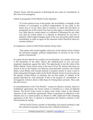Reshaping Foreign Policy; Copyright © www.bhutto.org 60
Atlantic Treaty with the purpose of detecting the true value of ‘consultation’ in
the event of an emergency.
Article 4, paragraph 2 of the Manila Treaty stipulates:
“If, in the opinion of any of the parties, the inviolability or integrity of the
territory or sovereignty or political independence of any party in the
treaty area or of any other state or territory, to which the provisions of
paragraph one of this article from time to time apply, is threatened in any
way other than by armed attack or is affected or threatened by any other
way than by armed attack or is affected or threatened by any fact or
situation which might endanger peace of the area, the parties shall consult
immediately in order to agree on the measures which should be taken for
common defence.”
In comparison, Article 4 of the North Atlantic Treaty reads:
“The parties will consult together whenever, in the opinion of any of them,
the territorial integrity, political independence or security of any of the
parties is threatened.”
It is quite obvious that the two articles are not dissimilar. As a matter of fact, one
is the barometer of the other. Hence, the ineffectiveness of one, ipso facto,
engenders skepticism against the other. The opportunity to test the value of the
North Atlantic Treaty article arose in the case of Goa. Dr. Salazar laid stress on
Article 4; but as the dispute was between noncommunist countries, the United
States, Great Britain and Canada deemed it prudent merely to send a note to
India stating that Portugal could ask the North Atlantic Treaty Council to take up
the dispute. Pandit Nehru, or anybody else for that matter, is unlikely to be
greatly disturbed by such protocols. If this is the purport of ‘consultation’ as
envisaged by Article 4, there is little hope of it being taken seriously. Thus ends
the obiter dictum.
In contradistinction to the ‘Free World’s ‘ system of collective security, based on
multilateral agreements, the Soviet system is founded on a series of bilateral
treaties. The Soviet Union seems to detect some innate virtue in the bilateral
character of the communist agreements. When it expressed its objections to the
Atlantic Pact in a memorandum on March 13, 1949, addressed to the intending
signatories of the Pact, it rejected in anticipation the Western criticism of the
Soviet treaties by stating:
“All the Soviet Union’s treaties of friendship and mutual assistance with
the countries of peoples’ democracy have a bilateral character........
 