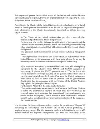Reshaping Foreign Policy; Copyright © www.bhutto.org 61
This argument ignores the fact that, when all the Soviet and satellite bilateral
agreements are put together, there is an impregnable network imposing the same
obligations as one multilateral treaty.
According to the Charter of the United Nations, treaties of collective security fall
either in the chapter on ‘self-defence’ or in the one on ‘regional arrangements’.
Strict observance of the Charter is profoundly important for at least two very
cogent reasons:
(i) The Charter of the United Nations takes precedence over all other
treaties and pacts because Article 103 provides:
“In the event of a conflict between the obligations of the members of the
United Nations under the present Charter and their obligations under any
other international agreement their obligations under the present Charter
shall prevail.”
This provision binds non-members as well because Article 2, paragraph 6
states:
“The Organization shall ensure that states which are not members of the
United Nations act in accordance with these principles so far as may be
necessary for the maintenance of international peace and security.”
(ii) In any event, there is no system of collective security which is explicitly
repugnant to the Charter. Both NATO and SEATO recognise its
supremacy. A part of the SEATO preamble reads: “The parties to this
Treaty recognize sovereign equality of all parties; retain their faith in
purposes and principles set forth in the Charter of the United Nations and
their desire to live in peace with all peoples and all governments.
Reaffirming that in accordance with the Charter of the United Nations,
they uphold the principles of equal rights
Furthermore, Article 1 of the same treaty stipulates:
“The parties undertake, as set forth in the Charter of the United Nations,
to settle any international disputes in which they may be involved by
peaceful means such a manner that international peace and security and
justice are not endangered, and to refrain in their international relations
from th reat or use of force in any manner inconsistent with the purpose of
the United Nations.”
It is, therefore, fundamentally essential to examine the provisions of Chapter VII
pertaining to ‘self-defence’ and Chapter VIII of the Charter pertaining to
‘regional arrangements.’ The dire necessity to draw a distinction between self-
defence treaties and regional arrangements has been felt abundantly in the
 