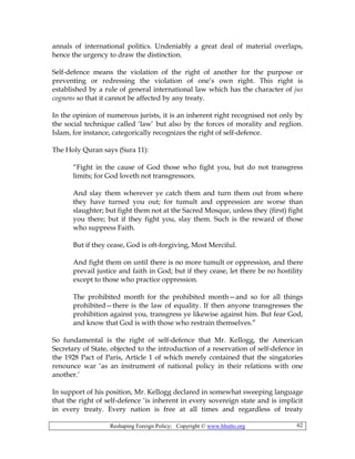 Reshaping Foreign Policy; Copyright © www.bhutto.org 62
annals of international politics. Undeniably a great deal of material overlaps,
hence the urgency to draw the distinction.
Self-defence means the violation of the right of another for the purpose or
preventing or redressing the violation of one’s own right. This right is
established by a rule of general international law which has the character of jus
cognens so that it cannot be affected by any treaty.
In the opinion of numerous jurists, it is an inherent right recognised not only by
the social technique called ‘law’ but also by the forces of morality and reglion.
Islam, for instance, categorically recognizes the right of self-defence.
The Holy Quran says (Sura 11):
“Fight in the cause of God those who fight you, but do not transgress
limits; for God loveth not transgressors.
And slay them wherever ye catch them and turn them out from where
they have turned you out; for tumult and oppression are worse than
slaughter; but fight them not at the Sacred Mosque, unless they (first) fight
you there; but if they fight you, slay them. Such is the reward of those
who suppress Faith.
But if they cease, God is oft-forgiving, Most Merciful.
And fight them on until there is no more tumult or oppression, and there
prevail justice and faith in God; but if they cease, let there be no hostility
except to those who practice oppression.
The prohibited month for the prohibited month—and so for all things
prohibited—there is the law of equality. If then anyone transgresses the
prohibition against you, transgress ye likewise against him. But fear God,
and know that God is with those who restrain themselves.”
So fundamental is the right of self-defence that Mr. Kellogg, the American
Secretary of State, objected to the introduction of a reservation of self-defence in
the 1928 Pact of Paris, Article 1 of which merely contained that the singatories
renounce war ‘as an instrument of national policy in their relations with one
another.’
In support of his position, Mr. Kellogg declared in somewhat sweeping language
that the right of self-defence ‘is inherent in every sovereign state and is implicit
in every treaty. Every nation is free at all times and regardless of treaty
 