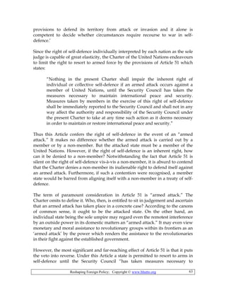 Reshaping Foreign Policy; Copyright © www.bhutto.org 63
provisions to defend its territory from attack or invasion and it alone is
competent to decide whether circumstances require recourse to war in self-
defence.’
Since the right of self-defence individually interpreted by each nation as the sole
judge is capable of great elasticity, the Charter of the United Nations endeavours
to limit the right to resort to armed force by the provisions of Article 51 which
states:
“Nothing in the present Charter shall impair the inherent right of
individual or collective self-defence if an armed attack occurs against a
member of United Nations, until the Security Council has taken the
measures necessary to maintain international peace and security.
Measures taken by members in the exercise of this right of self-defence
shall be immediately reported to the Security Council and shall not in any
way affect the authority and responsibility of the Security Council under
the present Charter to take at any time such action as it deems necessary
in order to maintain or restore international peace and security.”
Thus this Article confers the right of self-defence in the event of an “armed
attack.” It makes no difference whether the armed attack is carried out by a
member or by a non-member. But the attacked state must be a member of the
United Nations. However, if the right of self-defence is an inherent right, how
can it be denied to a non-member? Notwithstanding the fact that Article 51 is
silent on the right of self-defence vis-à-vis a non-member, it is absurd to contend
that the Charter denies a non-member its inalienable right to defend itself against
an armed attack. Furthermore, if such a contention were recognised, a member
state would be barred from aligning itself with a non-member in a treaty of self-
defence.
The term of paramount consideration in Article 51 is “armed attack.” The
Charter omits to define it. Who, then, is entitled to sit in judgement and ascertain
that an armed attack has taken place in a concrete case? According to the canons
of common sense, it ought to be the attacked state. On the other hand, an
individual state being the sole umpire may regard even the remotest interference
by an outside power in its domestic matters an “armed attack.” It may even view
monetary and moral assistance to revolutionary groups within its frontiers as an
‘armed attack’ by the power which renders the assistance to the revolutionaries
in their fight against the established government.
However, the most significant and far-reaching effect of Article 51 is that it puts
the veto into reverse. Under this Article a state is permitted to resort to arms in
self-defence until the Security Council “has taken measures necessary to
 