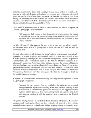 Reshaping Foreign Policy; Copyright © www.bhutto.org 64
maintain international peace and security.” Hence, since a state is permitted to
take up arms in self-defence without any pre-existing reservations, an interested
party on the Security Council can pulverize the Council by a single veto from
taking the necessary measures to assist the attacked state. In this sense the veto is
reversed with the result that a twentieth century Nero can quite easily burn a
Rome while the Council debates in New York.
As Article 51 permits the use of force in a restricted sense, it is an exception to
Article 2, paragraph 4 of which reads:
“All members shall refrain in their international relations from the threat
or use of force against the territorial integrity or political independence of
any state, or in any other manner inconsistent with the purposes of the
United Nations.”
Article 107 and 53 also permit the use of force and are, therefore, equally
inconsistent with Article 2, paragraph 4. Both Articles 107 and 53 will be
discussed later.
In contradistinction to self-defence, the term ‘regional arrangement’ is, relatively
speaking, of recent origin in international politics. It was incorporated in the
Charter primarily to safeguard the sanctity of arrangements covered by political
commitments and declarations such as the famous Monroe Doctrine. It is
abundantly clear from America’s initial attitude towards the League of Nations
that she has been ultra sensitive about the Monroe Doctrine. Now, of course, the
political equilibrium has shifted radically and the Monroe Doctrine has been
overcast by new commitments. But in those halcyon days of the San Francisco
Conference, there were very few among us who had the foresight to think in
terms of the present tensions.
Chapter VIII of the Charter deals exclusively with regional arrangement. Article
52, paragraph 1 stipulates:
“Nothing in the present Charter precludes the existence of regional
arrangements or agencies for dealing with such matters relating to the
maintenance of international peace and security as are appropriate for
regional action, provided that such arrangements or agencies and their
activities are consistent with the purposes and principles of the United
Nations.”
“Regional arrangements” is a nebulous term. Literally interpreted, it connotes
geographical propinquity. However, the perimeter of interest in the various
regional arrangements is certainly not limited to geographical propinquity and,
 