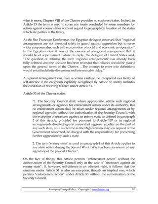 Reshaping Foreign Policy; Copyright © www.bhutto.org 65
what is more, Chapter VIII of the Charter provides no such restriction. Indeed, in
Article 53 the term is used to cover any treaty concluded by some members for
action against enemy states without regard to geographical location of the states
which are parties to the treaty.
At the San Francisco Conference, the Egyptian delegate observed that “regional
arrangements are not intended solely to guard against aggression but to serve
wider purposes also, such as the promotion of social and economic co-operation”.
In the Egyptian view it was of the essence of a regional arrangement that it
should be of a permanent nature. In reply, the delegate of United States said,
“The question of defining the term ‘regional arrangements’ has already been
fully debated, and the decision has been recorded that reliance should be placed
upon the general terms of the Charter. ...The attempt to enter into definitions
would entail indefinite discussion and interminable delay.”
A regional arrangement can, from a certain vantage, be interpreted as a treaty of
self-defence if the exception explicitly recognised by Article 53 tacitly includes
the condition of resorting to force under Article 51.
Article 53 of the Charter states:
“1. The Security Council shall, where appropriate, utilize such regional
arrangements or agencies for enforcement action under its authority. But
no enforcement action shall be taken under regional arrangements or by
regional agencies without the authorization of the Security Council, with
the exception of measures against an enemy state, as defined in paragraph
2 of this Article, provided for pursuant to Article 107 or in regional
arrangements directed against renewal of aggressive policy on the part of
any such state, until such time as the Organization may, on request of the
Government concerned, be charged with the responsibility for preventing
further aggression by such a state.
2. The term ‘enemy state’ as used in paragraph 1 of this Article applies to
any state which during the Second World War has been an enemy of any
signatory of the present Charter.”
On the face of things, this Article permits “enforcement action” without the
authorization of the Security Council only in the case of “measures against an
enemy state”. If, however, self-defence is an inherent right, it follows that the
sanction under Article 51 is also an exception, though an implied one, which
permits “enforcement action” under Article 53 without the authorization of the
Security Council.
 