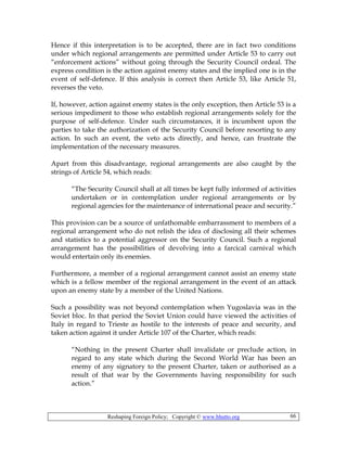 Reshaping Foreign Policy; Copyright © www.bhutto.org 66
Hence if this interpretation is to be accepted, there are in fact two conditions
under which regional arrangements are permitted under Article 53 to carry out
“enforcement actions” without going through the Security Council ordeal. The
express condition is the action against enemy states and the implied one is in the
event of self-defence. If this analysis is correct then Article 53, like Article 51,
reverses the veto.
If, however, action against enemy states is the only exception, then Article 53 is a
serious impediment to those who establish regional arrangements solely for the
purpose of self-defence. Under such circumstances, it is incumbent upon the
parties to take the authorization of the Security Council before resorting to any
action. In such an event, the veto acts directly, and hence, can frustrate the
implementation of the necessary measures.
Apart from this disadvantage, regional arrangements are also caught by the
strings of Article 54, which reads:
“The Security Council shall at all times be kept fully informed of activities
undertaken or in contemplation under regional arrangements or by
regional agencies for the maintenance of international peace and security.”
This provision can be a source of unfathomable embarrassment to members of a
regional arrangement who do not relish the idea of disclosing all their schemes
and statistics to a potential aggressor on the Security Council. Such a regional
arrangement has the possibilities of devolving into a farcical carnival which
would entertain only its enemies.
Furthermore, a member of a regional arrangement cannot assist an enemy state
which is a fellow member of the regional arrangement in the event of an attack
upon an enemy state by a member of the United Nations.
Such a possibility was not beyond contemplation when Yugoslavia was in the
Soviet bloc. In that period the Soviet Union could have viewed the activities of
Italy in regard to Trieste as hostile to the interests of peace and security, and
taken action against it under Article 107 of the Charter, which reads:
“Nothing in the present Charter shall invalidate or preclude action, in
regard to any state which during the Second World War has been an
enemy of any signatory to the present Charter, taken or authorised as a
result of that war by the Governments having responsibility for such
action.”
 